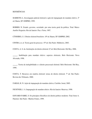 REFERÊNCIAS
BARRETO, L. Investigação judicial eleitoral e ação de impugnação de mandato eletivo. 2ª
ed. Bauru, SP: EDIPRO, 1999.
BOBBIO, N. Estado, governo, sociedade: por uma teoria geral da política. Trad. Marco
Aurélio Nogueira. Rio de Janeiro: Paz e Terra, 1987.
CÂNDIDO, J. J. Direito eleitoral brasileiro. 10ª ed. Bauru, SP: EDIPRO, 2002.
CINTRA, et. al. Teoria geral do processo. 19ª ed. São Paulo: Malheiros, 2003.
COSTA, A. S. da. Instituições de direito eleitoral. 6ª ed. Belo Horizonte: Del Rey, 2006.
_____. Inabilitação para mandato eletivo: aspectos eleitorais. Belo Horizonte: Nova
Alvorada, 1998.
_____. Teoria da inelegibilidade e o direito processual eleitoral. Belo Horizonte: Del Rey,
1998.
COSTA, T. Recursos em matéria eleitoral: temas de direito eleitoral. 7ª ed. São Paulo:
Revista dos Tribunais, 2000.
FARIAS, R. N. Ação de impugnação de mandato eletivo. Curitiba: Juruá, 2005.
FICHTNER, J. A. Impugnação de mandato eletivo. Rio de Janeiro: Renovar, 1998.
GOYARD-FABRE, S. Os princípios filosóficos do direito político moderno. Trad. Irene A.
Paternot. São Paulo : Martins Fontes, 1999.
 