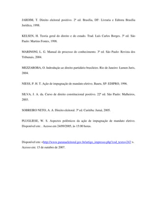 JARDIM, T. Direito eleitoral positivo. 2ª ed. Brasília, DF: Livraria e Editora Brasília
Jurídica, 1998.
KELSEN, H. Teoria geral do direito e do estado. Trad. Luís Carlos Borges. 3ª ed. São
Paulo: Martins Fontes, 1998.
MARINONI, L. G. Manual do processo do conhecimento. 3ª ed. São Paulo: Revista dos
Tribunais, 2004.
MEZZAROBA, O. Indrodução ao direito partidário brasileiro. Rio de Janeiro: Lumen Juris,
2004.
NIESS, P. H. T. Ação de impugnação de mandato eletivo. Bauru, SP: EDIPRO, 1996.
SILVA, J. A. da. Curso de direito constitucional positivo. 22ª ed. São Paulo: Malheiros,
2003.
SOBREIRO NETO, A. A. Direito eleitoral. 3ª ed. Curitiba: Juruá, 2005.
PLUGLIESE, W. S. Aspectos polêmicos da ação de impugnação de mandato eletivo.
Disponível em: . Acesso em 24/09/2005, às 15:00 horas.
Disponível em: <http://www.paranaeleitoral.gov.br/artigo_impresso.php?cod_texto=242 >.
Acesso em: 15 de outubro de 2007.
 