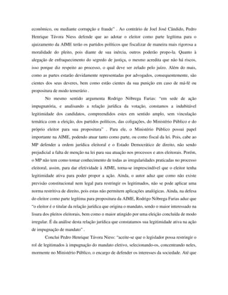 econômico, ou mediante corrupção e fraude” . Ao contrário de Joel José Cândido, Pedro
Henrique Távora Niess defende que ao adotar o eleitor como parte legítima para o
ajuizamento da AIME terão os partidos políticos que fiscalizar de maneira mais rigorosa a
moralidade do pleito, pois diante de sua inércia, outros poderão propo-la. Quanto à
alegação de enfraquecimento do segredo de justiça, o mesmo acredita que não há riscos,
isso porque diz respeito ao processo, o qual deve ser zelado pelo juízo. Além do mais,
como as partes estarão devidamente representadas por advogados, consequentemente, são
cientes dos seus deveres, bem como estão cientes da sua punição em caso de má-fé ou
propositura de modo temerário .
No mesmo sentido argumenta Rodrigo Nóbrega Farias: “em sede de ação
impugnatória, e analisando a relação jurídica da votação, constamos a indubitável
legitimidade dos candidatos, compreendidos estes em sentido amplo, sem vinculação
temática com a eleição, dos partidos políticos, das coligações, do Ministério Público e do
próprio eleitor para sua propositura” . Para ele, o Ministério Público possui papel
importante na AIME, podendo atuar tanto como parte, ou como fiscal da lei. Pois, cabe ao
MP defender a ordem jurídica eleitoral e o Estado Democrático de direito, não sendo
prejudicial a falta de menção na lei para sua atuação nos processos e atos eleitorais. Porém,
o MP não tem como tomar conhecimento de todas as irregularidades praticadas no processo
eleitoral, assim, para dar efetividade à AIME, torna-se imprescindível que o eleitor tenha
legitimidade ativa para poder propor a ação. Ainda, o autor aduz que como não existe
previsão constitucional nem legal para restringir os legitimados, não se pode aplicar uma
norma restritiva de direito, pois estas não permitem aplicações analógicas. Ainda, na defesa
do eleitor como parte legítima para propositura da AIME, Rodrigo Nóbrega Farias aduz que
“o eleitor é o titular da relação jurídica que origina o mandato, sendo o maior interessado na
lisura dos pleitos eleitorais, bem como o maior atingido por uma eleição concluída de modo
irregular. É da análise desta relação jurídica que constatamos sua legitimidade ativa na ação
de impugnação de mandato” .
Conclui Pedro Henrique Távora Niess: “aceite-se que o legislador possa restringir o
rol de legitimados à impugnação do mandato eletivo, selecionando-os, concentrando neles,
mormente no Ministério Público, o encargo de defender os interesses da sociedade. Até que
 