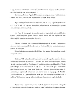 o faça, todavia, a restrição não é admissível, notadamente em relação a um dos principais
personagens do processo eleitoral: o eleitor” .
Entretanto, o Tribunal Superior Eleitoral, em seus julgados, nega a legitimidade aos
“apenas” ou “meros” eleitores para o ajuizamento da AIME. Nesse sentido:
Ação de impugnação de mandato eletivo (CF, art. 14, § 11). Legimidade ad causam
(LC nº 64/90, art. 22). Não têm legitimidade ad causam os apenas eleitores. Recurso
conhecido e provido nesta parte. (...) .
(...) Ação de impugnação de mandato eletivo. Ilegitimidade ativa.(...)”NE:”(...)
Correto o acórdão regional quando firmou (...) mera eleitora, não tem legitimidade para
ajuizar ação de impugnação de mandato eletivo (...) .
Portanto, de acordo com o entendimento jurisprudencial do TSE, a legitimidade
ativa para o aforamento da AIME está restrita ao Ministério Público, aos candidatos, e aos
partidos ou coligações.
Com relação à postura adotada pelo TSE, por fim, Adriano Soares da Costa entende
da seguinte forma:
Embora o TSE tenha aderido à tese restritiva, segundo a qual os eleitores não têm
legitimidade ad causam, razão assiste a Tito Costa, para quem “esse entendimento, a nosso
ver, não encontra respaldo na Constituição. A restrição contida no art. 22 da LC 64/90 não
pode sobrepor-se ao estatuído no art. 14, §§ 10 e 11 da Carta de 88, que é amplo e não
discrimina quem pode agir como autor nessa ação”. Ademais, como tivemos ensejo de
demonstrar, a legitimidade ad causam para propor Ação de Impugnação de Mandato
Eletivo não advém da Lei Complementar 64/90, por uma interpretação analógica com a
AIJE e a AIRC, mas sim da própria Constituição, que deu contornos amplos à AIME .
No que tange à legitimidade passiva da AIME, figurará exclusivamente como parte
o candidato que foi favorecido com o abuso de poder econômico, corrupção ou fraude,
 