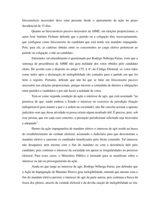 litisconsórcio necessário deve estar presente desde o ajuizamento da ação no prazo
decadencial de 15 dias.
Quanto ao litisconsórcio passivo necessário na AIME, em eleições proporcionais, o
autor José Antônio Fichtner defende que o partido ou a coligação têm, necessariamente,
que configurar como litisconsorte do candidato que está tendo seu mandato impugnado.
Pois, para ele, as cadeiras obtidas entre os concorrentes ao cargo eletivo pertencem ao
partido ou coligação, e não ao candidato .
Entretanto, tal entendimento é questionado por Rodrigo Nóbrega Farias, visto que a
sentença de procedência da AIME não gera nulidade dos votos obtidos pelo candidato
eleito. De acordo com o disposto no artigo 175, § 4º, do Código Eleitoral, os votos tidos
como nulos após a declaração de inelegibilidade são contados para o partido em que foi
feito o registro. Portanto, defende que não há que se falar em litisconsorte passivo
necessário nas eleições proporcionais, porque inexiste a comunhão de direitos e obrigações
entre partidos e candidatos e por não haver a nulidade de votos .
Tem-se como segunda condição da ação o interesse de agir, que está assentado “na
premissa de que, tendo embora o Estado o interesse no exercício da jurisdição (função
indispensável para manter a paz e a ordem na sociedade), não lhe convém acionar o aparato
judiciário sem que dessa atividade se possa extrair algum resultado útil. É preciso, pois, sob
esse prisma, que em cada caso concreto, a prestação jurisdicional solicitada seja necessária
e adequada” .
Dentro da ação impugnatória de mandato eletivo o interesse de agir reside na busca
do restabelecimento da verdade eleitoral, acionando o Judiciário para que desconstitua o
mandato eletivo e sancione os canditados beneficiados pelo ilícito cometido. Tal interesse
não desaparece nem mesmo com o fim do mandato ou com a desistência dele pelo
candidato, pois continua o interesse da sociedade em apurar as irregularidades no processo
eleitoral. Para esses casos, o Ministério Público é intimado para se manifestar sobre o
interesse ou não no prosseguimento da ação .
Ainda no que tange ao interesse de agir, Rodrigo Nóbrega Farias, por defender que
a Ação de Impugnação de Mandato Eletivo gera inelegibilidade, entende que mesmo com o
fim do mandato eletivo persiste o interesse de agir da parte autora, pois continua a busca da
lisura dos pleitos, através da verdade eleitoral e da devida sanção de inelegibilidade ao réu.
 