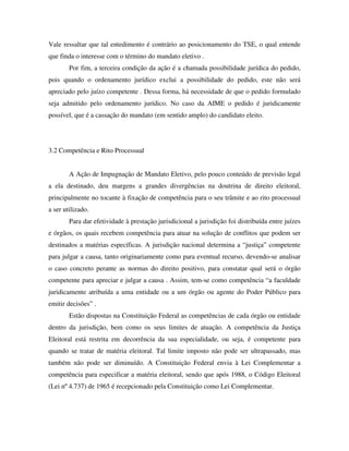 Vale ressaltar que tal entedimento é contrário ao posicionamento do TSE, o qual entende
que finda o interesse com o término do mandato eletivo .
Por fim, a terceira condição da ação é a chamada possibilidade jurídica do pedido,
pois quando o ordenamento jurídico exclui a possibilidade do pedido, este não será
apreciado pelo juízo competente . Dessa forma, há necessidade de que o pedido formulado
seja admitido pelo ordenamento jurídico. No caso da AIME o pedido é juridicamente
possível, que é a cassação do mandato (em sentido amplo) do candidato eleito.
3.2 Competência e Rito Processual
A Ação de Impugnação de Mandato Eletivo, pelo pouco conteúdo de previsão legal
a ela destinado, deu margens a grandes divergências na doutrina de direito eleitoral,
principalmente no tocante à fixação de competência para o seu trâmite e ao rito processual
a ser utilizado.
Para dar efetividade à prestação jurisdicional a jurisdição foi distribuída entre juízes
e órgãos, os quais recebem competência para atuar na solução de conflitos que podem ser
destinados a matérias específicas. A jurisdição nacional determina a “justiça” competente
para julgar a causa, tanto originariamente como para eventual recurso, devendo-se analisar
o caso concreto perante as normas do direito positivo, para constatar qual será o órgão
competente para apreciar e julgar a causa . Assim, tem-se como competência “a faculdade
juridicamente atribuída a uma entidade ou a um órgão ou agente do Poder Público para
emitir decisões” .
Estão dispostas na Constituição Federal as competências de cada órgão ou entidade
dentro da jurisdição, bem como os seus limites de atuação. A competência da Justiça
Eleitoral está restrita em decorrência da sua especialidade, ou seja, é competente para
quando se tratar de matéria eleitoral. Tal limite imposto não pode ser ultrapassado, mas
também não pode ser diminuído. A Constituição Federal envia à Lei Complementar a
competência para especificar a matéria eleitoral, sendo que após 1988, o Código Eleitoral
(Lei nº 4.737) de 1965 é recepcionado pela Constituição como Lei Complementar.
 