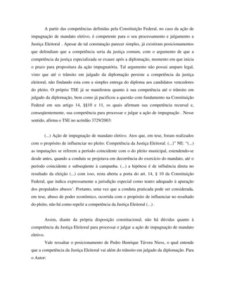 A partir das competências definidas pela Constituição Federal, no caso da ação de
impugnação de mandato eletivo, é competente para o seu processamento e julgamento a
Justiça Eleitoral . Apesar de tal constatação parecer simples, já existiram posicionamentos
que defendiam que a competência seria da justiça comum, com o argumento de que a
competência da justiça especializada se exaure após a diplomação, momento em que inicia
o prazo para propositura da ação impugnatória. Tal argumento não possui amparo legal,
visto que até o trânsito em julgado da diplomação persiste a competência da justiça
eleitoral, não findando esta com a simples entrega do diploma aos candidatos vencedores
do pleito. O próprio TSE já se manifestou quanto à sua competência até o trânsito em
julgado da diplomação, bem como já pacificou a questão com fundamento na Constituição
Federal em seu artigo 14, §§10 e 11, os quais afirmam sua competência recursal e,
conseqüentemente, sua competência para processar e julgar a ação de impugnação . Nesse
sentido, afirma o TSE no acórdão 3729/2003:
(...) Ação de impugnação de mandato eletivo. Atos que, em tese, foram realizados
com o propósito de influenciar no pleito. Competência da Justiça Eleitoral. (...)” NE: “(...)
as imputações se referem a período coincidente com o do pleito municipal, estendendo-se
desde antes, quando a conduta se projetava em decorrência do exercício do mandato, até o
período coincidente e subseqüente à campanha. (...) a hipótese é de influência direta no
resultado da eleição (...) com isso, resta aberta a porta do art. 14, § 10 da Constituição
Federal, que indica expressamente a jurisdição especial como teatro adequado à apuração
dos propalados abusos’. Portanto, uma vez que a conduta praticada pode ser considerada,
em tese, abuso de poder econômico, ocorrida com o propósito de influenciar no resultado
do pleito, não há como repelir a competência da Justiça Eleitoral (...) .
Assim, diante da própria disposição constitucional, não há dúvidas quanto à
competência da Justiça Eleitoral para processar e julgar a ação de impugnação de mandato
eletivo.
Vale ressaltar o posicionamento de Pedro Henrique Távora Niess, o qual entende
que a competência da Justiça Eleitoral vai além do trânsito em julgado da diplomação. Para
o Autor:
 
