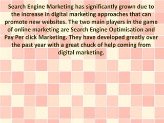 Search Engine Marketing has significantly grown due to
  the increase in digital marketing approaches that can
promote new websites. The two main players in the game
 of online marketing are Search Engine Optimisation and
Pay Per click Marketing. They have developed greatly over
  the past year with a great chuck of help coming from
                     digital marketing.
 