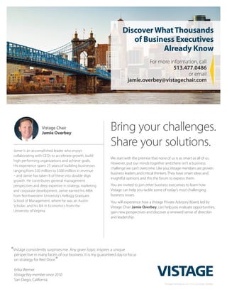 DiscoverWhatThousands
of Business Executives
Already Know
For more information, call
513.477.0486
or email
jamie.overbey@vistagechair.com
Jamie is an accomplished leader who enjoys
collaborating with CEOs to accelerate growth, build
high-performing organizations and achieve goals.
His experience spans 25 years of building businesses
ranging from $30 million to $300 million in revenue
– and Jamie has taken 8 of these into double digit
growth. He contributes general management
perspectives and deep expertise in strategy, marketing
and corporate development. Jamie earned his MBA
from Northwestern University’s Kellogg Graduate
School of Management, where he was an Austin
Scholar, and his BA in Economics from the
University of Virginia.
Vistage Chair
Jamie Overbey
Bring your challenges.
Share your solutions.
We start with the premise that none of us is as smart as all of us.
However, put our minds together and there isn’t a business
challenge we can’t overcome. Like you, Vistage members are proven
business leaders and critical thinkers. They have smart ideas and
insightful opinions and this the forum to express them.
You are invited to join other business executives to learn how
Vistage can help you tackle some of today’s most challenging
business issues.
You will experience how a Vistage Private Advisory Board, led by
Vistage Chair Jamie Overbey, can help you evaluate opportunities,
gain new perspectives and discover a renewed sense of direction
and leadership.
©Vistage International. 221_3153_Cincinnati_Overbey
“Vistage consistently surprises me. Any given topic inspires a unique
perspective in many facets of our business. It is my guaranteed day to focus
on strategy for Red Door.”
Erika Werner
Vistage Key member since 2010
San Diego, California
 
