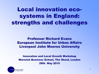 Local innovation eco-
systems in England:
strengths and challenges
Professor Richard Evans
European Institute for Urban Affairs
Liverpool John Moores University
Innovation and Local Growth Workshop
Warwick Business School, The Shard, London
28th May 2015
1
 