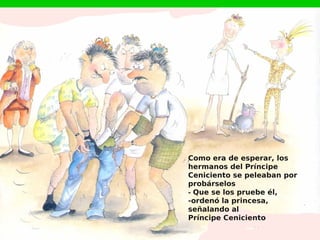 Como era de esperar, los
hermanos del Príncipe
Ceniciento se peleaban por
probárselos
- Que se los pruebe él,
-ordenó la princesa,
señalando al
Príncipe Ceniciento
 