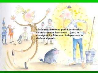 - Este mequetrefe no podrá ponérselos-
se burlaron sus hermanos …¡pero lo
consiguió! La Princesa Lindapasta se le
declaró al punto.
 