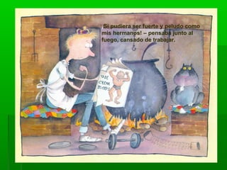 ¡Si pudiera ser fuerte y peludo como
mis hermanos! – pensaba junto al
fuego, cansado de trabajar.
 
