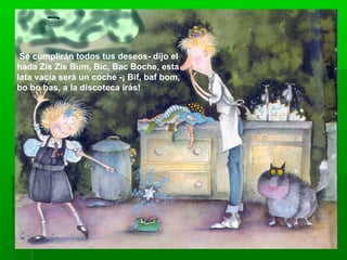 Se cumplirán todos tus deseos- dijo el
hada Zis Zis Bum, Bic, Bac Boche, esta
lata vacía será un coche -¡ Bif, baf bom,
bo bo bas, a la discoteca irás!
 