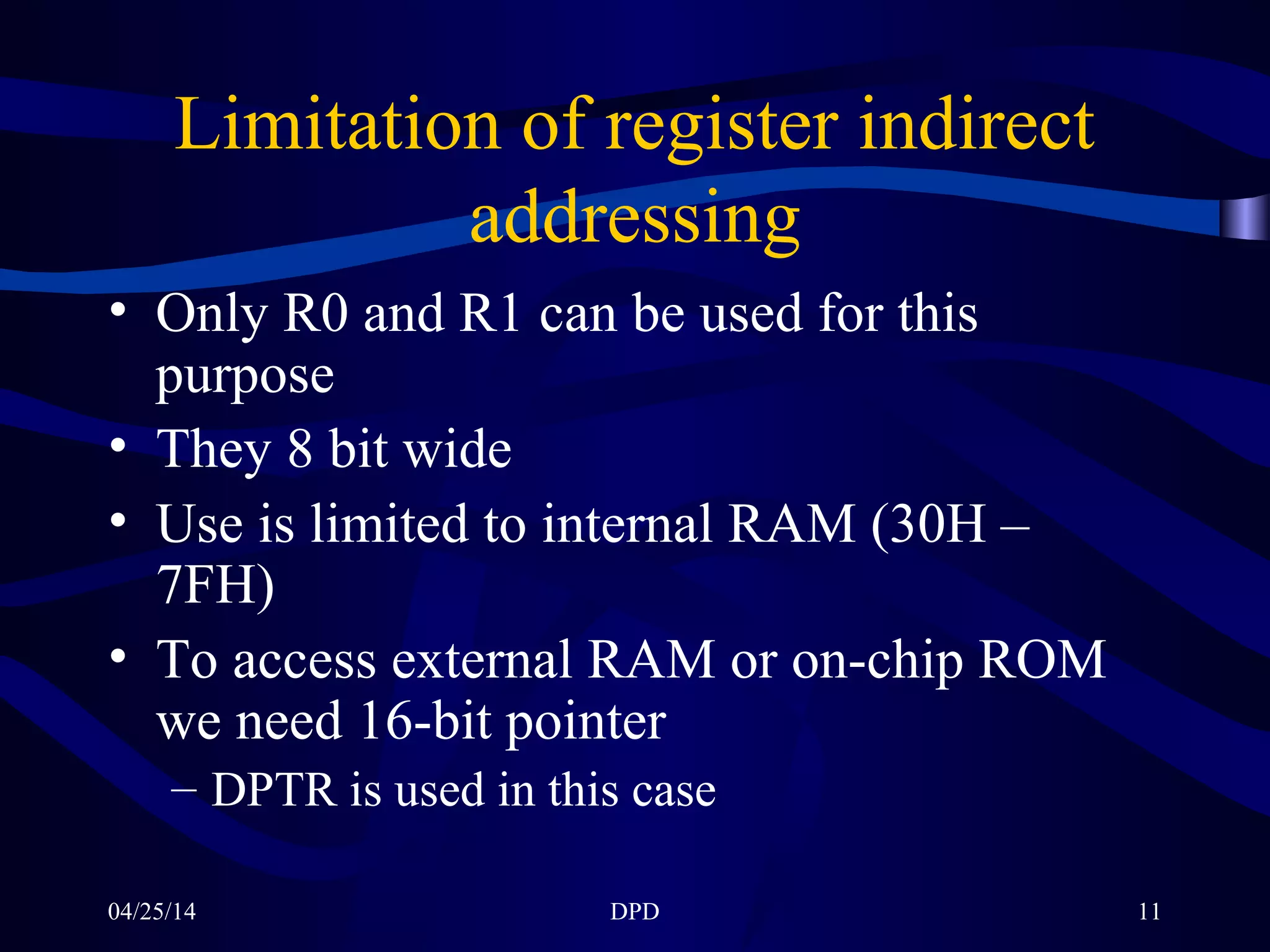 04/25/14 DPD 11
Limitation of register indirect
addressing
• Only R0 and R1 can be used for this
purpose
• They 8 bit wide
• Use is limited to internal RAM (30H –
7FH)
• To access external RAM or on-chip ROM
we need 16-bit pointer
– DPTR is used in this case
 