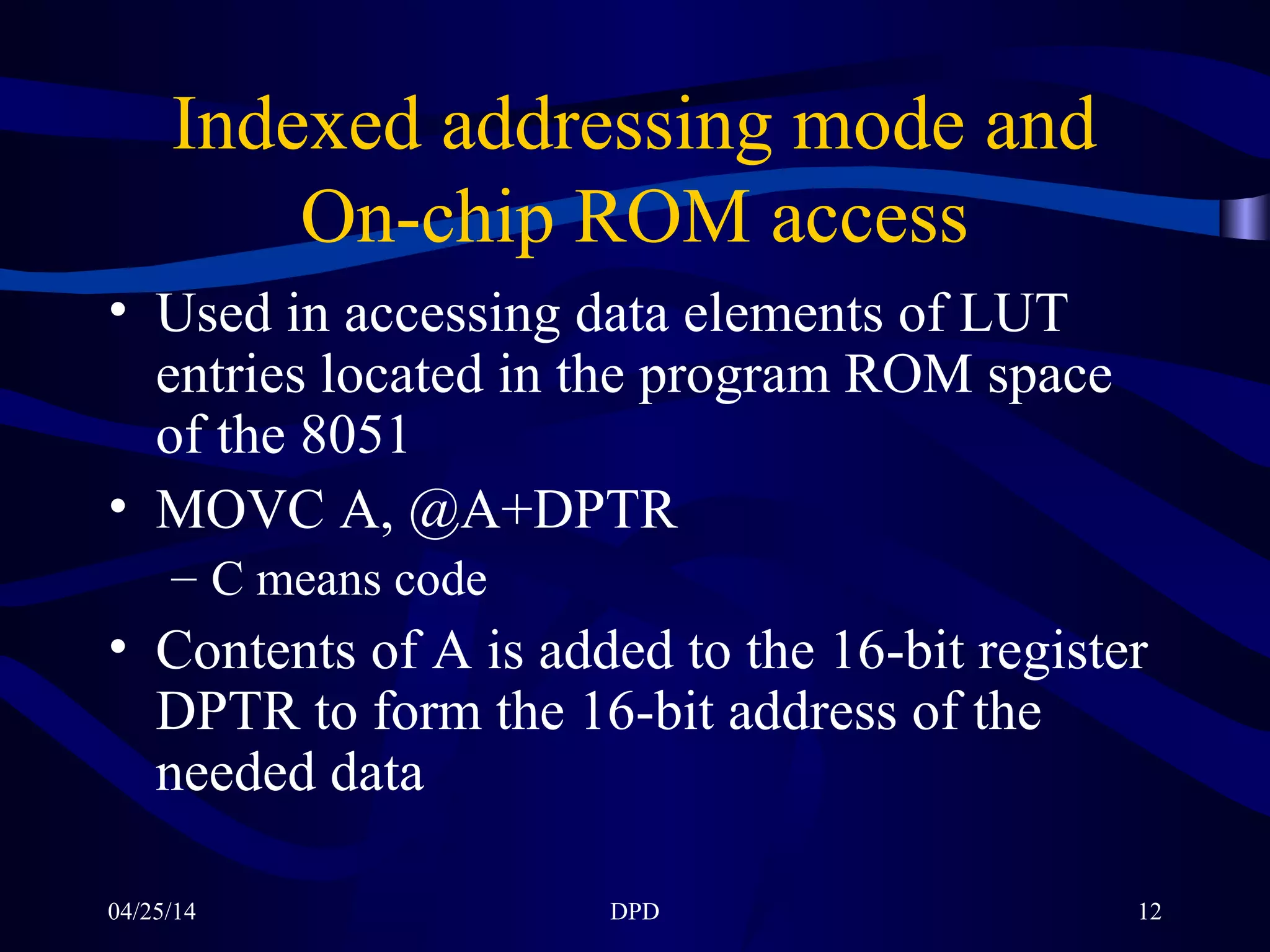 04/25/14 DPD 12
Indexed addressing mode and
On-chip ROM access
• Used in accessing data elements of LUT
entries located in the program ROM space
of the 8051
• MOVC A, @A+DPTR
– C means code
• Contents of A is added to the 16-bit register
DPTR to form the 16-bit address of the
needed data
 