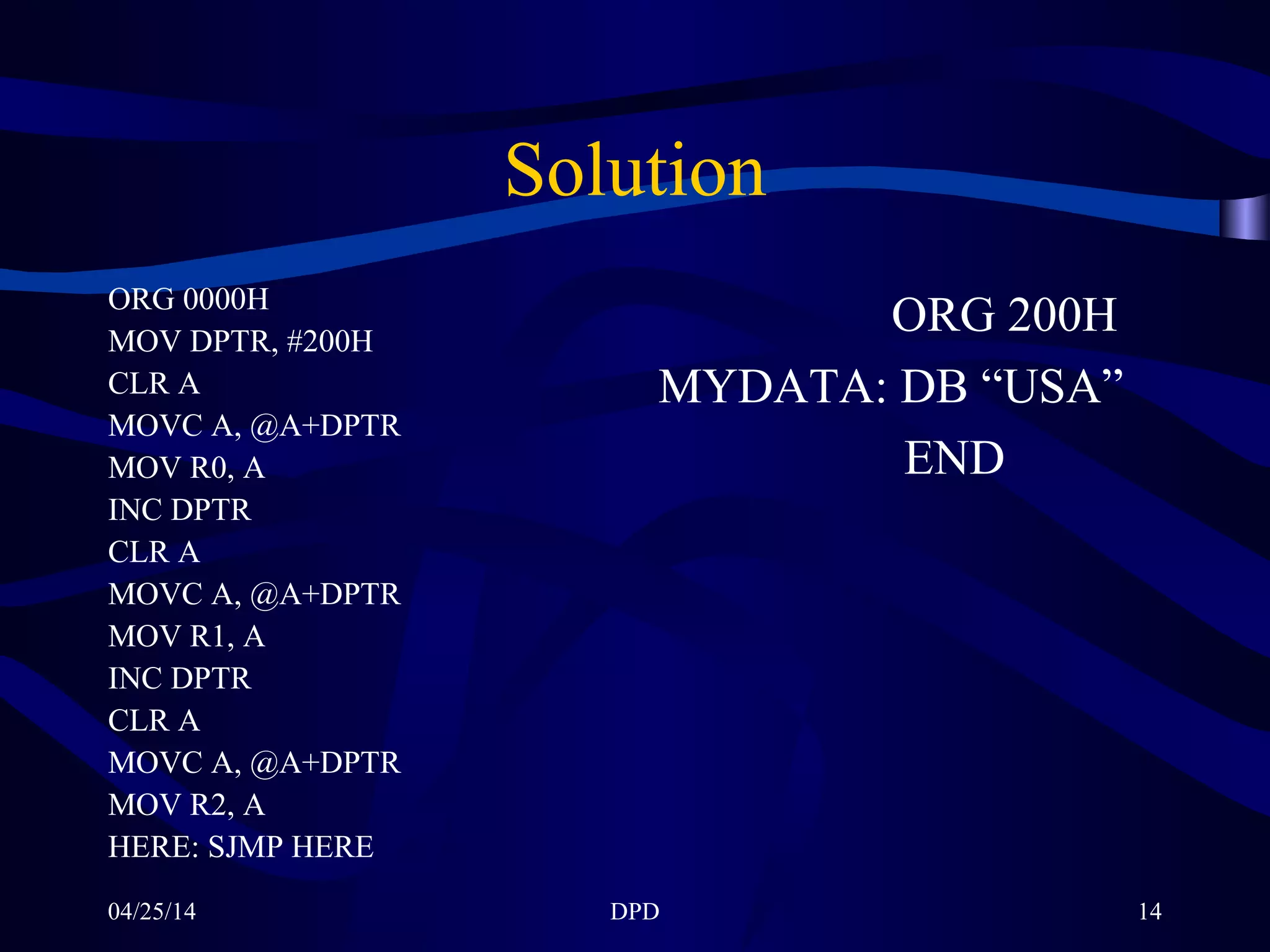 04/25/14 DPD 14
Solution
ORG 0000H
MOV DPTR, #200H
CLR A
MOVC A, @A+DPTR
MOV R0, A
INC DPTR
CLR A
MOVC A, @A+DPTR
MOV R1, A
INC DPTR
CLR A
MOVC A, @A+DPTR
MOV R2, A
HERE: SJMP HERE
ORG 200H
MYDATA: DB “USA”
END
 