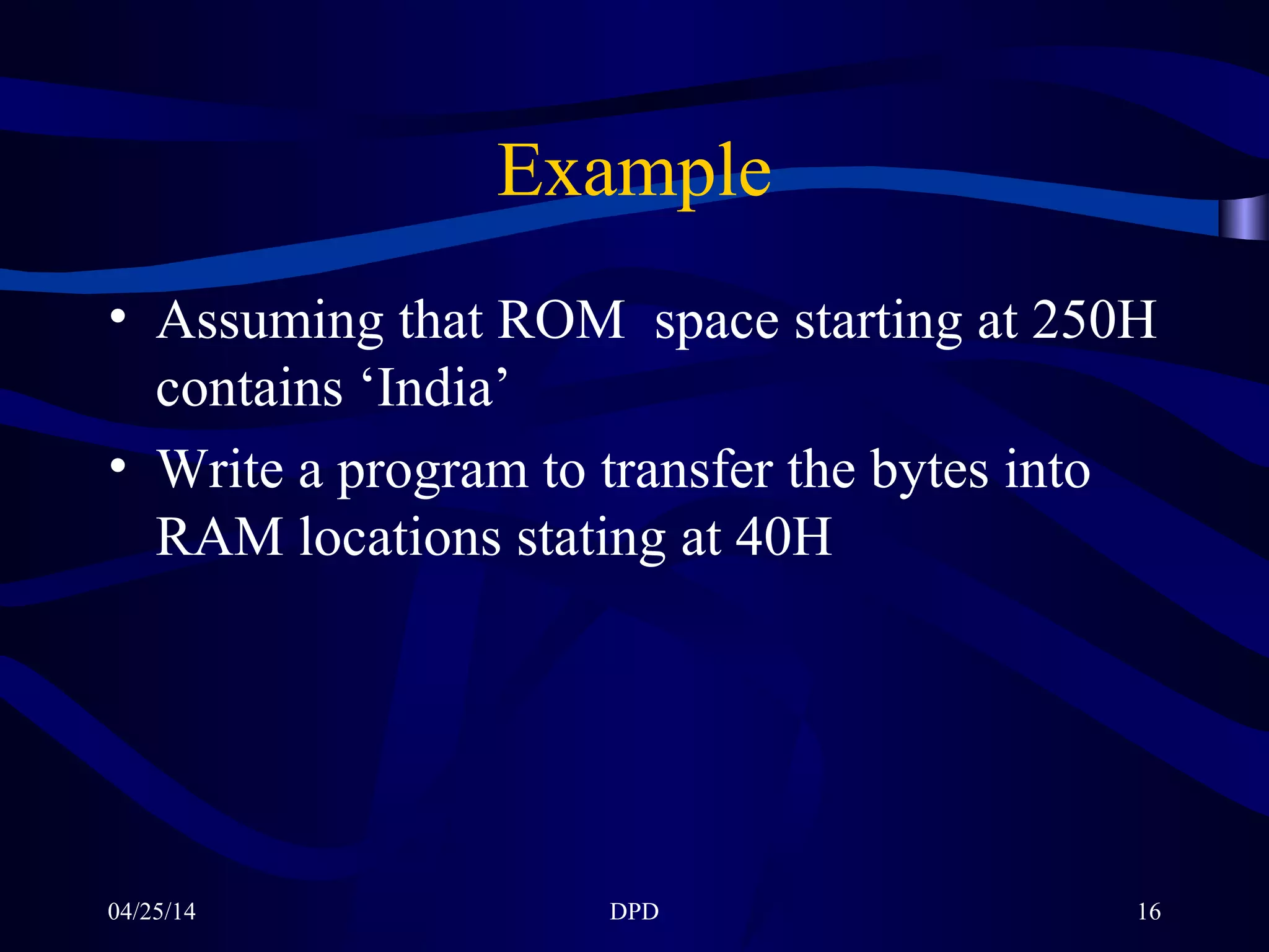 04/25/14 DPD 16
Example
• Assuming that ROM space starting at 250H
contains ‘India’
• Write a program to transfer the bytes into
RAM locations stating at 40H
 