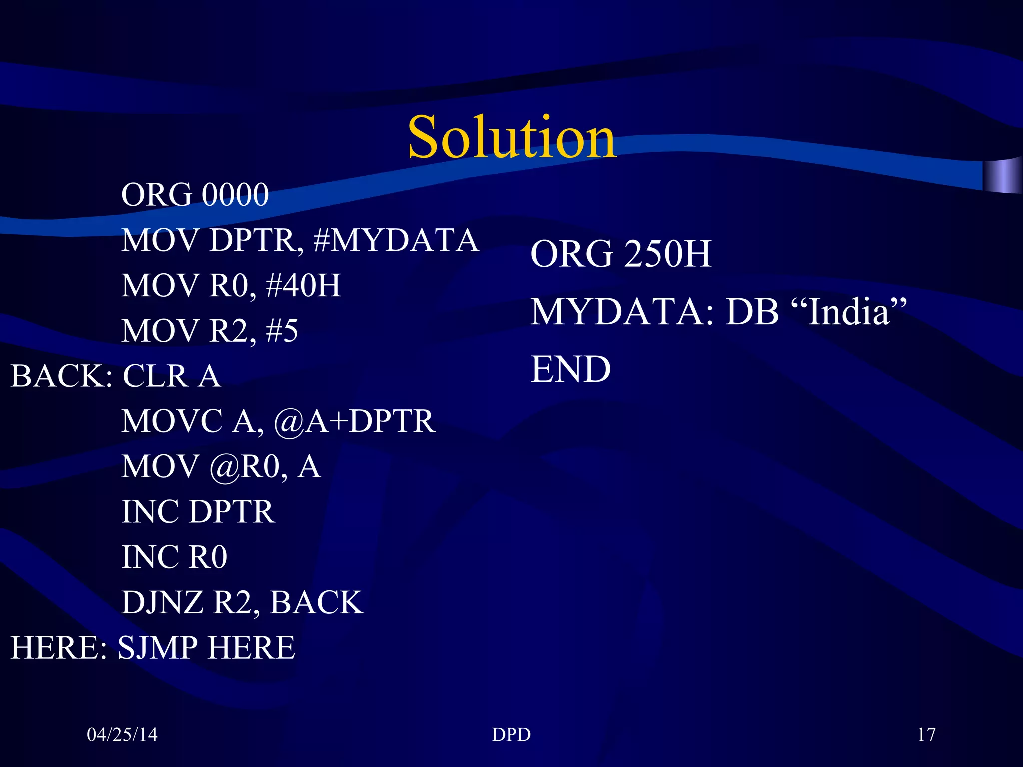 04/25/14 DPD 17
Solution
ORG 0000
MOV DPTR, #MYDATA
MOV R0, #40H
MOV R2, #5
BACK: CLR A
MOVC A, @A+DPTR
MOV @R0, A
INC DPTR
INC R0
DJNZ R2, BACK
HERE: SJMP HERE
ORG 250H
MYDATA: DB “India”
END
 