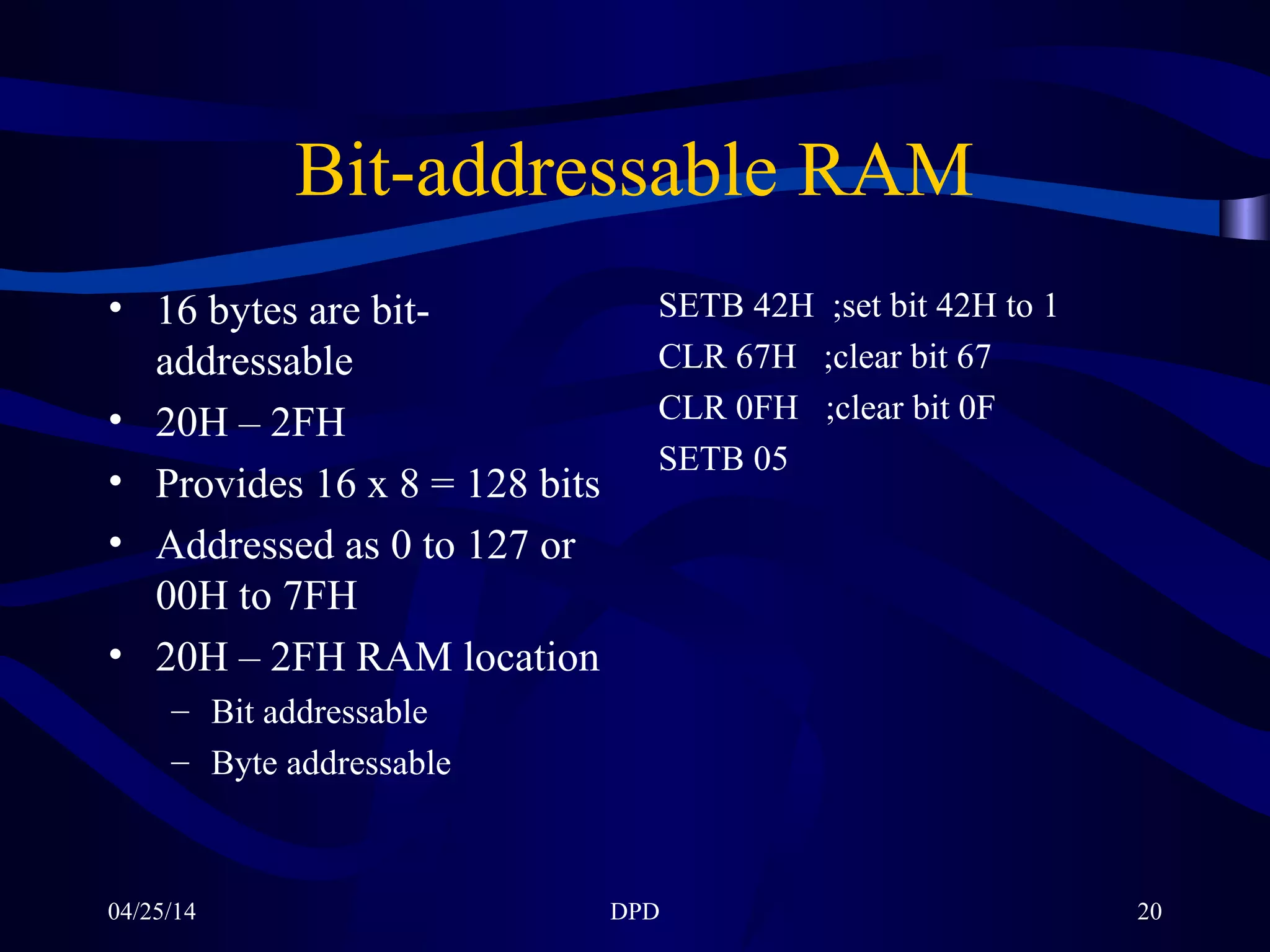 04/25/14 DPD 20
Bit-addressable RAM
• 16 bytes are bit-
addressable
• 20H – 2FH
• Provides 16 x 8 = 128 bits
• Addressed as 0 to 127 or
00H to 7FH
• 20H – 2FH RAM location
– Bit addressable
– Byte addressable
SETB 42H ;set bit 42H to 1
CLR 67H ;clear bit 67
CLR 0FH ;clear bit 0F
SETB 05
 