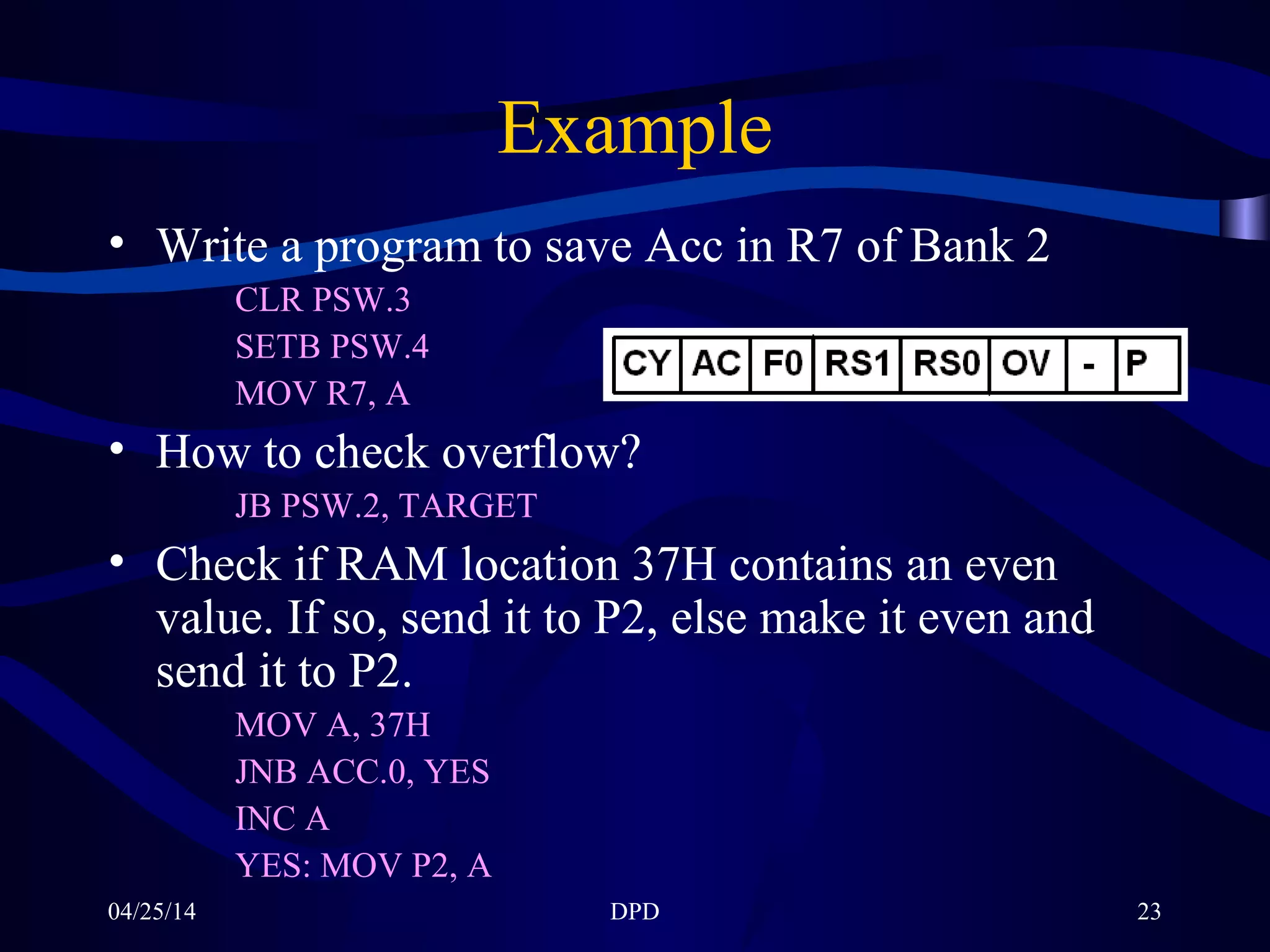 04/25/14 DPD 23
Example
• Write a program to save Acc in R7 of Bank 2
CLR PSW.3
SETB PSW.4
MOV R7, A
• How to check overflow?
JB PSW.2, TARGET
• Check if RAM location 37H contains an even
value. If so, send it to P2, else make it even and
send it to P2.
MOV A, 37H
JNB ACC.0, YES
INC A
YES: MOV P2, A
 