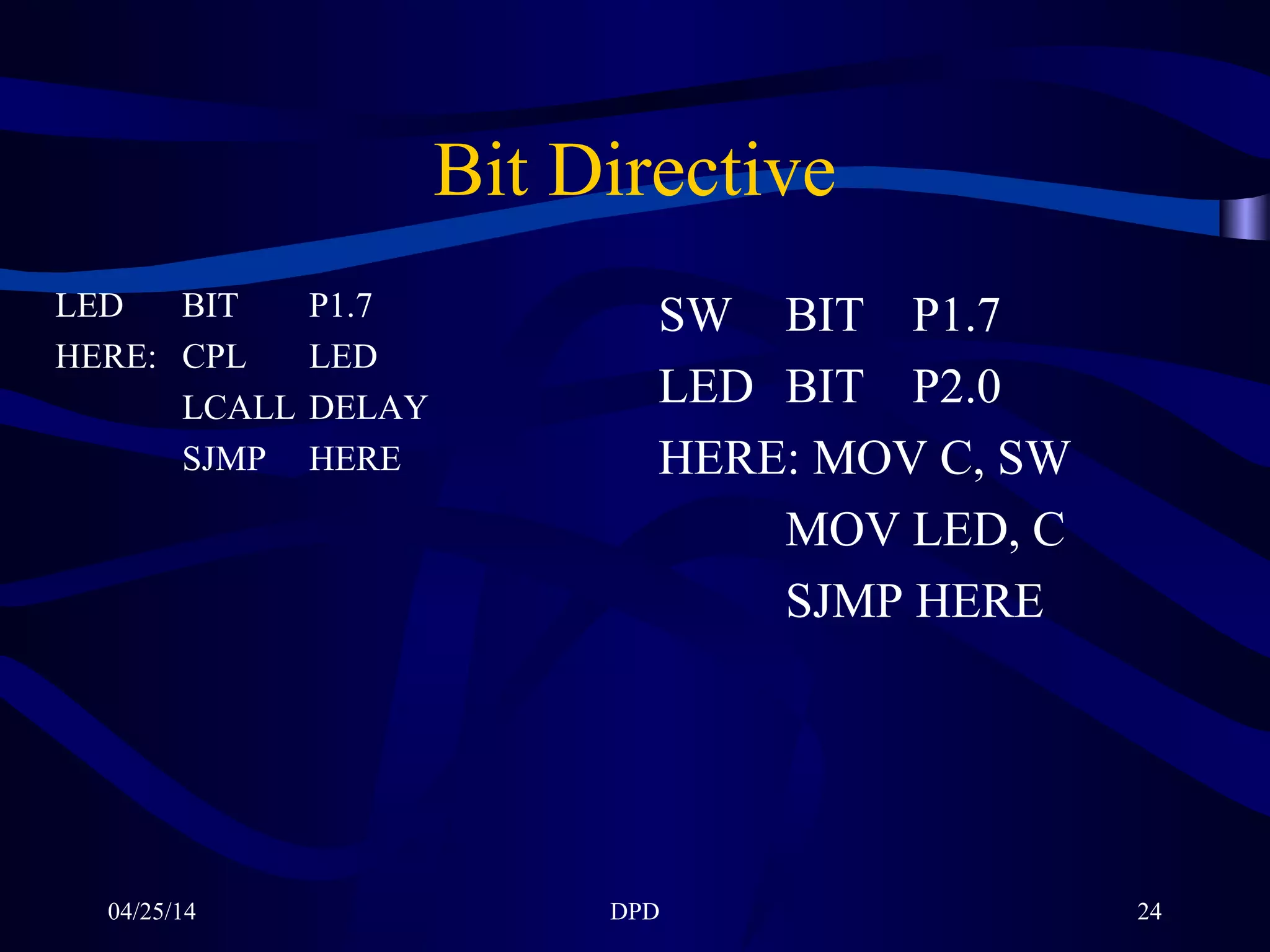 04/25/14 DPD 24
Bit Directive
LED BIT P1.7
HERE: CPL LED
LCALL DELAY
SJMP HERE
SW BIT P1.7
LED BIT P2.0
HERE: MOV C, SW
MOV LED, C
SJMP HERE
 