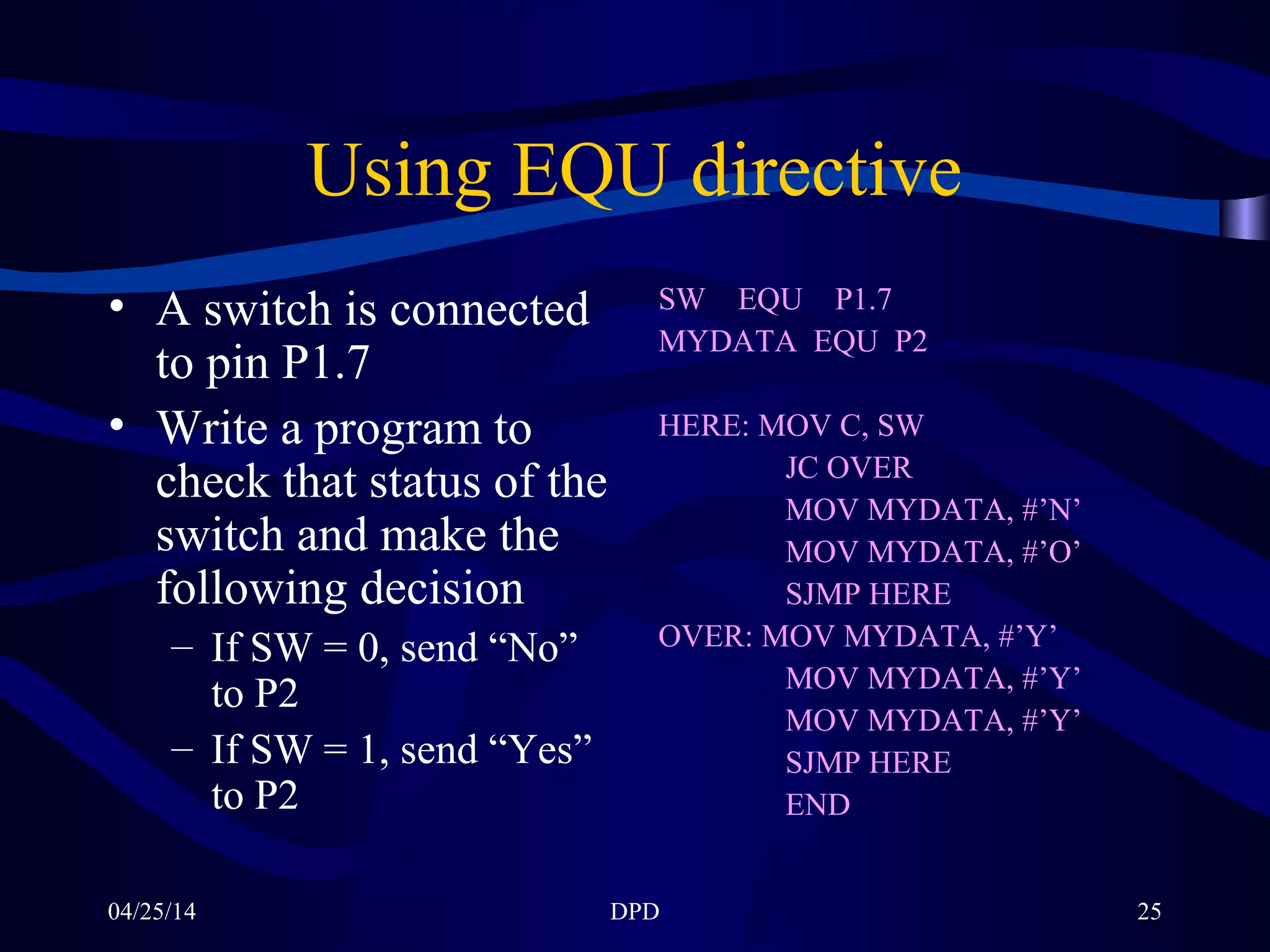 04/25/14 DPD 25
Using EQU directive
• A switch is connected
to pin P1.7
• Write a program to
check that status of the
switch and make the
following decision
– If SW = 0, send “No”
to P2
– If SW = 1, send “Yes”
to P2
SW EQU P1.7
MYDATA EQU P2
HERE: MOV C, SW
JC OVER
MOV MYDATA, #’N’
MOV MYDATA, #’O’
SJMP HERE
OVER: MOV MYDATA, #’Y’
MOV MYDATA, #’Y’
MOV MYDATA, #’Y’
SJMP HERE
END
 