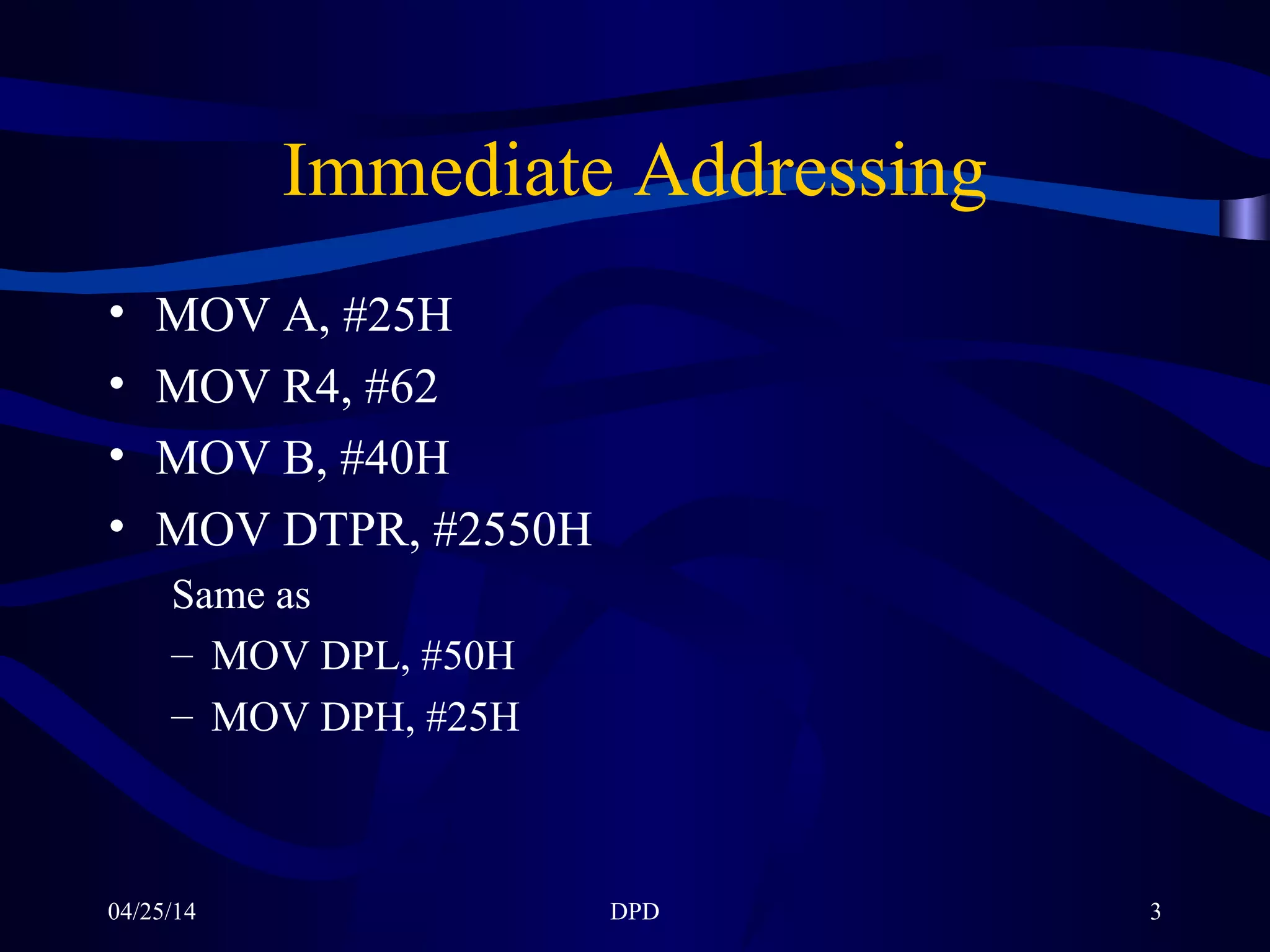 04/25/14 DPD 3
Immediate Addressing
• MOV A, #25H
• MOV R4, #62
• MOV B, #40H
• MOV DTPR, #2550H
Same as
– MOV DPL, #50H
– MOV DPH, #25H
 