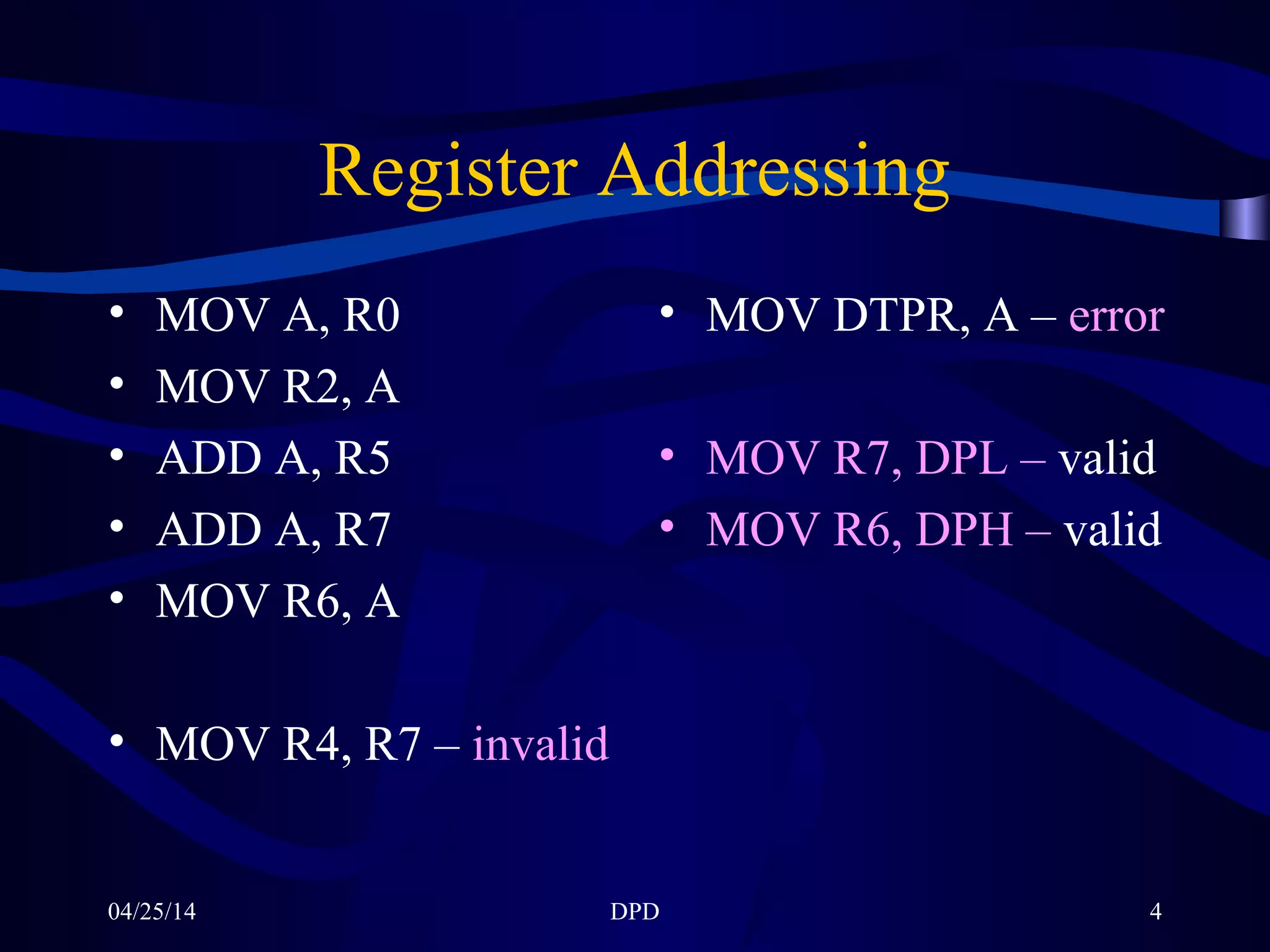 04/25/14 DPD 4
Register Addressing
• MOV A, R0
• MOV R2, A
• ADD A, R5
• ADD A, R7
• MOV R6, A
• MOV R4, R7 – invalid
• MOV DTPR, A – error
• MOV R7, DPL – valid
• MOV R6, DPH – valid
 