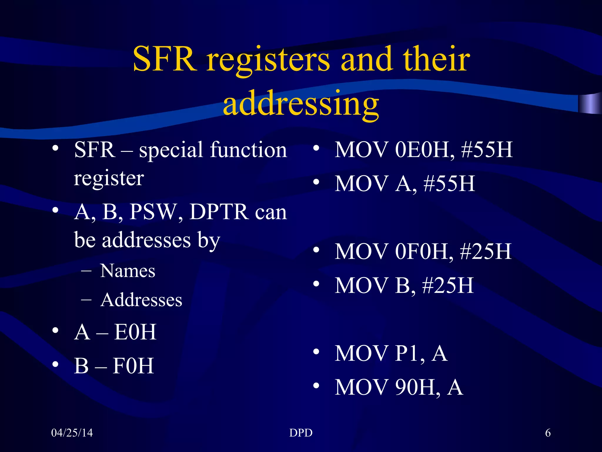 04/25/14 DPD 6
SFR registers and their
addressing
• SFR – special function
register
• A, B, PSW, DPTR can
be addresses by
– Names
– Addresses
• A – E0H
• B – F0H
• MOV 0E0H, #55H
• MOV A, #55H
• MOV 0F0H, #25H
• MOV B, #25H
• MOV P1, A
• MOV 90H, A
 