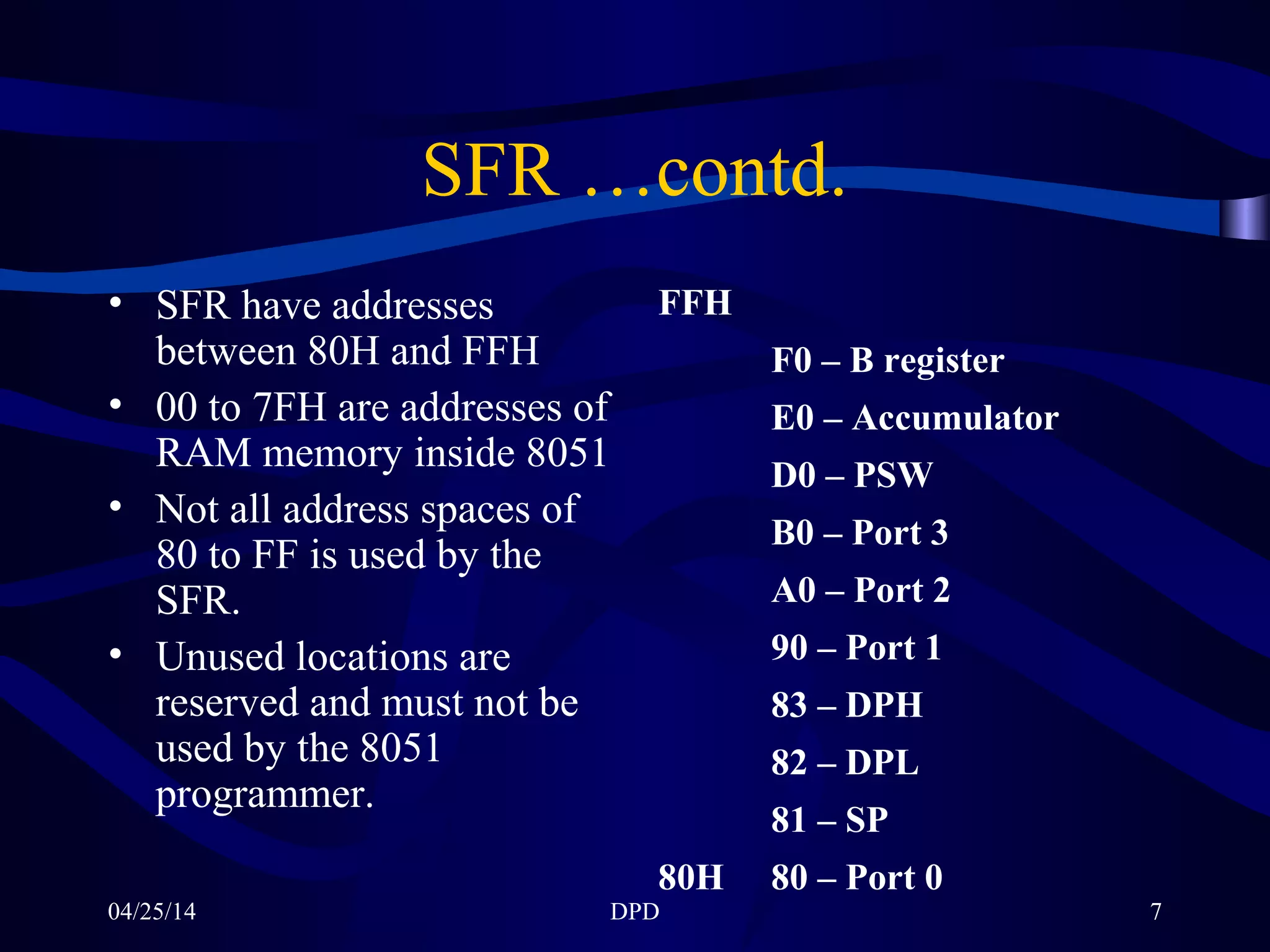 04/25/14 DPD 7
SFR …contd.
• SFR have addresses
between 80H and FFH
• 00 to 7FH are addresses of
RAM memory inside 8051
• Not all address spaces of
80 to FF is used by the
SFR.
• Unused locations are
reserved and must not be
used by the 8051
programmer.
FFH
F0 – B register
E0 – Accumulator
D0 – PSW
B0 – Port 3
A0 – Port 2
90 – Port 1
83 – DPH
82 – DPL
81 – SP
80H 80 – Port 0
 