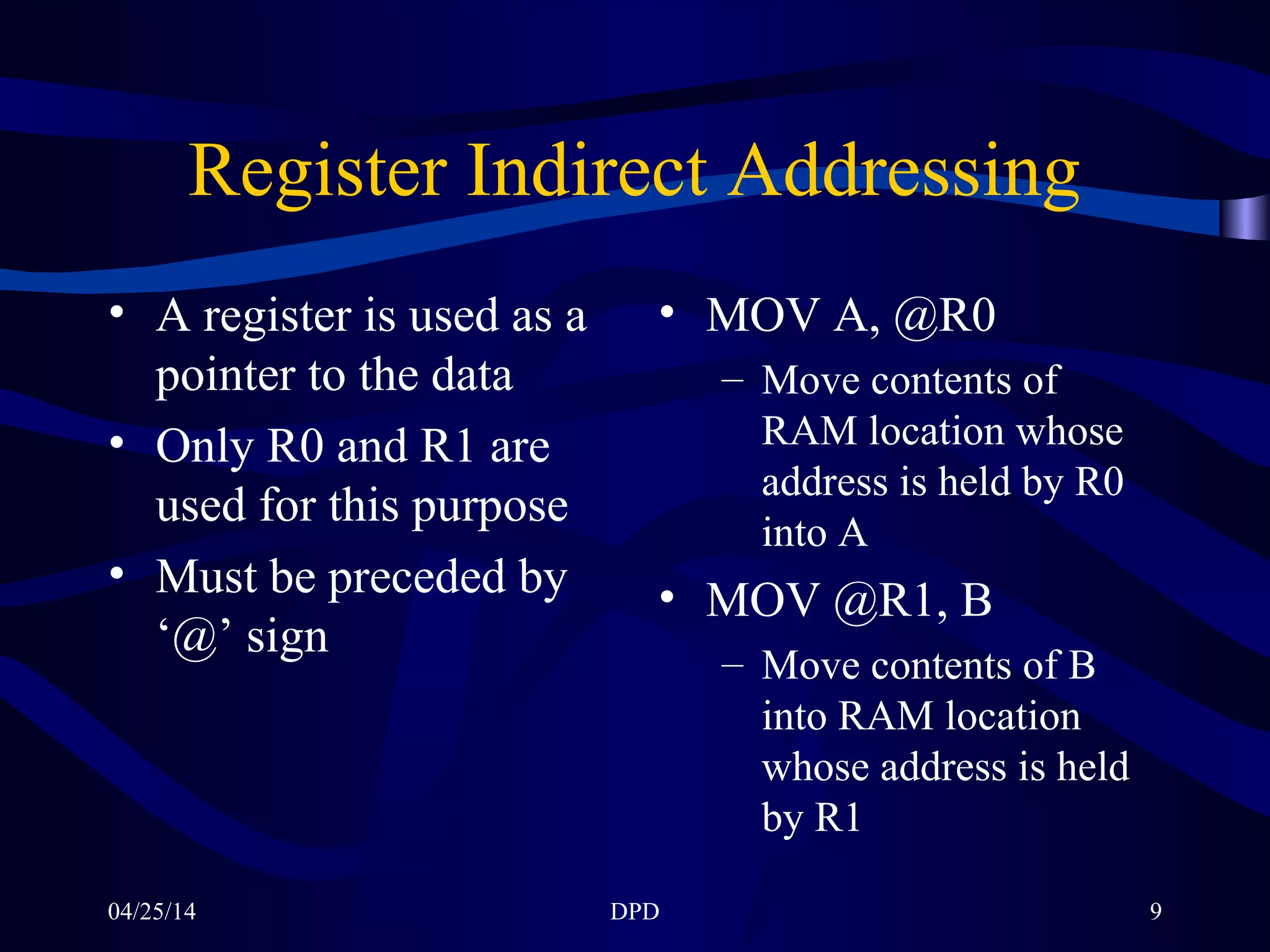 04/25/14 DPD 9
Register Indirect Addressing
• A register is used as a
pointer to the data
• Only R0 and R1 are
used for this purpose
• Must be preceded by
‘@’ sign
• MOV A, @R0
– Move contents of
RAM location whose
address is held by R0
into A
• MOV @R1, B
– Move contents of B
into RAM location
whose address is held
by R1
 