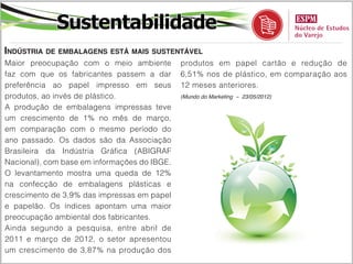 Economia
Consumidores estão mais otimistas
Pesquisa da Ipsos mostra que a confiança     verificado entre os latino-americanos caiu
de brasileiros e americanos com relação      dois pontos percentuais, para 43%.
à economia dos seus respectivos países       (Meio & Mensagem – 23/05/2012)

melhorou em maio .
O otimismo dos brasileiros com relação ao
desempenho apresentado pela economia
do País no mês de maio aumentou cinco
pontos percentuais, de acordo com uma
pesquisa feita pela Ipsos e antecipada na
edição dessa quarta-feira, 23, pelo jornal
Folha de S. Paulo.
Segundo o estudo, que ouviu 18,7 mil
pessoas em 24 países, a opinião é positiva
também na América do Norte, com destaque
para os Estados Unidos. A parcela de
americanos que acreditam que a situação
da economia do seu País melhorou subiu de
22% em abril para 27% em maio. Já o índice
 