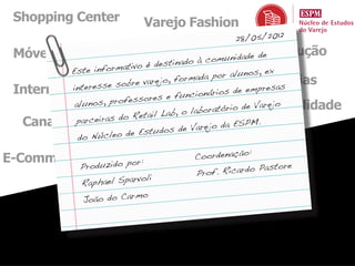 Shopping Center             Varejo Fashion
                                                28/05/2012
 Móveis e Eletro                  Economia unidadeConstrução
                                        om        de
                                 stinado à c
          Este info rmativo é de
                              & , forma or alunos ex
                    SuperarejoHiperda pMarcas, Próprias
                        bre v
          interesse so
 Internacional                                         empresas
                                      un cionários de
                        essores e f
               nos, profMercado
           alu                                     io de Varejo
                                                    Sustentabilidade
                         Reta il Lab , o laboratór
  Canal Farma as do Marketingrejo da ESPM.
           parceir
                                         Va Mix
                         e Estudos de
            do Núcleo d
                  Tecnologia
                                                    :
E-Commerce                             Coordenação
                          or:
              Produzido p                               astore
                                       Pro f. Ricardo P
                          rvoli
              Raphael Spa
                           mo
               João do Car
 