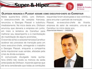 Super & Hiper
Olofsson renuncia e Plassat assume como executivo-chefe do Carrefour
Nesta quarta-feira (23/5), Lars Olofsson,          requeridas foram alcançadas e isso contribuiu
o executivo-chefe da varejista francesa,           para encurtar o período de transição.
renunciou e Georges Plassat o substituiu           Plassat, ex-executivo-chefe da Vivarte,
imediatamente. No início deste ano, Olofsson       empresa do setor de vestuário, uniu-se ao
anunciou que deixaria a empresa em junho,          Carrefour no início deste ano.
                                                   (Supermercado Moderno – 24/05/2012)
em meio à tentativa do Carrefour para
melhorar seu desempenho e à manifestação
de insatisfação de alguns acionistas.
O ocorrido só fez a varejista francesa Carrefour
acelerar seu processo de transição para um
novo executivo-chefe, entregando o trabalho
a Georges Plassat, enquanto a companhia
tenta impulsionar suas vendas, afetadas pela
crise da dívida europeia.
O comunicado divulgado nesta quinta-
feira (24/5) não revela os motivos da saída
antecipada de Olofsson, trazendo apenas que
ele teria considerado que todas as condições
 