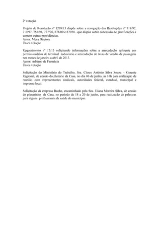 2ª votação
Projeto de Resolução nº 1209/13 dispõe sobre a revogação das Resoluções nº 718/97,
719/97, 756/98, 777/98, 878/00 e 879/01, que dispõe sobre concessão de gratificações e
contém outras providências.
Autor: Mesa Diretora
Única votação
Requerimento nº 17/13 solicitando informações sobre a arrecadação referente aos
permissionários do terminal rodoviário e arrecadação de taxas de vendas de passagens
nos meses de janeiro a abril de 2013.
Autor: Adriano da Farmácia
Única votação
Solicitação do Ministério do Trabalho, Sra. Cleres Antônio Silva Souza – Gerente
Regional, de cessão do plenário da Casa, no dia 06 de junho, às 16h para realização de
reunião com representantes sindicais, autoridades federal, estadual, municipal e
imprensa local.
Solicitação da empresa Roche, encaminhado pela Sra. Eliana Moreira Silva, de cessão
do plenarinho da Casa, no período de 18 a 20 de junho, para realização de palestras
para alguns profissionais da saúde do município.
 