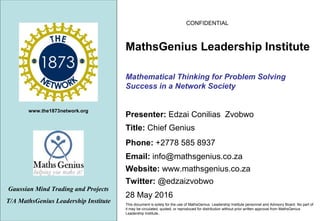 www.the1873network.org
CONFIDENTIAL
28 May 2016
This document is solely for the use of MathsGenius Leadership Institute personnel and Advisory Board. No part of
it may be circulated, quoted, or reproduced for distribution without prior written approval from MathsGenius
Leadership Institute..
Mathematical Thinking for Problem Solving
Success in a Network Society
Gaussian Mind Trading and Projects
T/A MathsGenius Leadership Institute
Phone: +2778 585 8937
Title: Chief Genius
Website: www.mathsgenius.co.za
Email: info@mathsgenius.co.za
Presenter: Edzai Conilias Zvobwo
MathsGenius Leadership Institute
Twitter: @edzaizvobwo
 