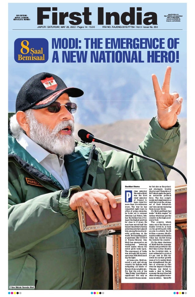 JAIPUR l SATURDAY, MAY 28, 2022 l Pages 14 l 3.00 RNI NO. RAJENG/2019/77764 l Vol 3 l Issue No. 350
OUR EDITIONS:
JAIPUR, LUCKNOW,
NEW DELHI & MUMBAI
www.firstindia.co.in
https://firstindia.co.in/epapers/jaipur
twitter.com/thefirstindia
facebook.com/thefirstindia
instagram.com/thefirstindia
Prime Minister Narendra Modi
Shashikant Sharma
rime minister
Narendra Modi
was the first
chief minister
of Gujarat to
have ruled for
more than 12 continuous
years. The way he has
completed eight years in
office of prime minister,
he looks set to surpass
Jawahar Lal Nehru, who
has the distinction of be-
ing at the highest position
for close to 17 years. He
may have served half the
tenure than Nehru but his
achievements have placed
him among the most pow-
erful politicians in the
world. Be it handling glob-
al pandemic like Covid-19
or Russia-Ukraine war,
Modi has emerged as an
undisputed towering
world leader whom the
entire globe looks upon.
The supremacy of India
was strongly felt in every
spectrum with Modi lead-
ing the light.
At home also, Modi en-
sured a safe and strong
country for Indians with
mitigating all kinds of
threats from neighbours.
For that the role of his
‘ManFriday’AmitShahis
significant. Not only as
the country’s home minis-
ter but also as the princi-
pal strategist, trouble
shooter and Chanakya of
BJPwhichmadetheparty
an invincible political
force. The duo compli-
mentsandsupplementsso
well that even the strong-
est of their detractors
can’tseeanyonereplacing
them in near future.
It’s Modi and Shah that
make “double engine” ki
sarkar, which has put the
country on the high accel-
erator belt.
The country, which
came out of the throes of
deadly Covid-19, is back
on the growth path with
an aim to achieve the $5
trillion economy. Modi’s
mantra sabka saath sabka
vikas has started doing
the trick for the country
.
It’s the sheer charisma
of Modi that the economy
which saw growth for the
first time in four decades
in the Covid-hit 2020, is
now estimated to grow at
8.9 per cent in 2021 fol-
lowed by another growth
wave of 8.2% in 2022. Modi
has strengthened the pil-
lars of economy so that
even the impact of Russia
Ukraine war failed to
make a dent in Indian
economythewayithasleft
other strong global econo-
mies in tatters. Turn to P10
P
MODI: THE EMERGENCE OF
A NEW NATIONAL HERO!
Bemisaal
Saal
8
 