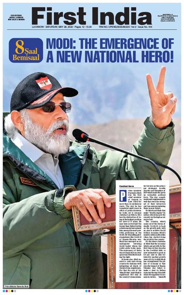 LUCKNOW l SATURDAY, MAY 28, 2022 l Pages 12 l 3.00  RNI NO. UPENG/2020/80229 l Vol 2 l Issue No. 194
OUR EDITIONS:
JAIPUR, LUCKNOW,
NEW DELHI  MUMBAI
www.firstindia.co.in
https://firstindia.co.in/epapers/lucknow
twitter.com/thefirstindia
facebook.com/thefirstindia
instagram.com/thefirstindia
Prime Minister Narendra Modi
Shashikant Sharma
rime minister
Narendra Modi
was the first
chief minister
of Gujarat to
have ruled for
more than 12 continuous
years. The way he has
completed eight years in
office of prime minister,
he looks set to surpass
Jawahar Lal Nehru, who
has the distinction of be-
ing at the highest position
for close to 17 years. He
may have served half the
tenure than Nehru but his
achievements have placed
him among the most pow-
erful politicians in the
world. Be it handling glob-
al pandemic like Covid-19
or Russia-Ukraine war,
Modi has emerged as an
undisputed towering
world leader whom the
entire globe looks upon.
The supremacy of India
was strongly felt in every
spectrum with Modi lead-
ing the light.
At home also, Modi en-
sured a safe and strong
country for Indians with
mitigating all kinds of
threats from neighbours.
For that the role of his
‘ManFriday’AmitShahis
significant. Not only as
the country’s home minis-
ter but also as the princi-
pal strategist, trouble
shooter and Chanakya of
BJPwhichmadetheparty
an invincible political
force. The duo compli-
mentsandsupplementsso
well that even the strong-
est of their detractors
can’tseeanyonereplacing
them in near future.
It’s Modi and Shah that
make “double engine” ki
sarkar, which has put the
country on the high accel-
erator belt.
The country, which
came out of the throes of
deadly Covid-19, is back
on the growth path with
an aim to achieve the $5
trillion economy. Modi’s
mantra sabka saath sabka
vikas has started doing
the trick for the country
.
It’s the sheer charisma
of Modi that the economy
which saw growth for the
first time in four decades
in the Covid-hit 2020, is
now estimated to grow at
8.9 per cent in 2021 fol-
lowed by another growth
wave of 8.2% in 2022. Modi
has strengthened the pil-
lars of economy so that
even the impact of Russia
Ukraine war failed to
make a dent in Indian
economythewayithasleft
other strong global econo-
mies in tatters.  Turn to P8
P
MODI: THE EMERGENCE OF
A NEW NATIONAL HERO!
Bemisaal
Saal
8
 
