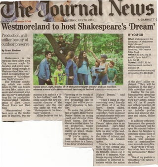 Production will
utilize beauty of
outdoor preserve
By Grant Rindner
grindner@lohud.com
Shakespeare in the
Park has been a New York
City summer staple for
decades, and a new incar-
nation is being brought to
Westmoreland Sanctuary,
which is staging four per-
formances of "A Midsum-
mer Night's Dream."
The 640-acre sanctu-
ary, which was estab-
lished in 1957 and boasts
its own lake, nature mu-
seum and abundant wild-
life, will serve as the back-
drop for the production.
Westmoreland includes
areas of New Castle,
Mount Kisco and Bed-
ford.
"Westmoreland has
been seen as the hidden
gem of Bedford, but my
na s
~. ,
Denise Simon, right, director of UA Midsummer Night's Dream," and cast members
rehearse a scene at the Westmoreland Sanctuary in Bedford. SUBMITIED BY MICHELE MILLER
mission is to make it a lit-
tle less hidden," said Mi-
chele Miller, the new ex-
ecutive director of the
sanctuary and the one
who came up with the
"Shakespeare in the Sanc-
tuary" concept.
Miller believes that by
Night's Dream,'" said
Miller.
"When I stand in (the
sanctuary) now, I literally
just think of it as this
show," Simon added.
"This particular space is
so perfect, there is almost
an amphitheater built into
the space naturally.":
"AMidsummer Night's
Dream" takes place in an
enchanted, fairy-filled
forest near Athens and
tells the story of the wed-
ding between Theseus,
the duke of Athens, and
Hippolyta, an Amazon
queen.
In order to take advan-
----- -,-...,tage of the setting and
make the play more fam-
ily friendly, Simon cut it
down to 60 minutes. "Our
troupe is going to lead (the
audience) to different lo-
cations within the action
. Ioilln ~cnM •ESE>AY,JULY 10, 2013
·Westmoreland to host Shakespeare'sDream'
"drawing on the beauty of
the preserve," an interac-
tive production can be
staged that will be partic-
ularly appealing to fam-
ilies.
To make the produc-
tion a reality, Miller hired
Denise Simon, an acting
coach and director from
~~ •••• ~----~--------~-------- .South Salem. The two
shared a similar vision for
the production, Miller
said, and both agreed in-
stantly on which Shake-
speare play to stage.
"If you're going to
think of Shakespeare
done outdoors in a forest,
it has to be 'A Midsummer
A GANNETT C
IF YOU GO
What: Shakespeare in the
Sanctuary: "A Midsummer
Night's Dream."
Where: Westmoreland
Sanctuary, 260 Chestnut
Ridge Road
When: 6:30 p.m. July 26
and 27, 2 p.rn. July 27, 1
p.m. July 28
Tickets: $20 ($17.50 for
Westmoreland members)
available at .
westmorelandsanctuary.org
or by calling 914-666-8448.
of the play," Miller ex-
plained. "They will be
immersed in the play a
little more than usual."
Casting for the per-
formance was opened up
both to local and New
York City actors, Simon
said. Of the 30 people
cast in the production, 28
of them are local. The
cast includes profes-
sional and amateur chil-
dren and adults, Miller
said.
In addition to the per-
formances, the'grounds
of the sanctuary will be
open 90 minutes before
the show for families to
come and picnic. Each of
the evening perfor-
mances will conclude
with a marshmallow
roast around a campfire.
"Everybody I've spo-
ken to has been incredi-
bly enthusiastic," Miller
said.
"One of my goals is to
bring the arts to nature,"
she added.
 