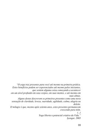 10
“O yoga traz presentes para você até mesmo na primeira prática.
Estes benefícios podem ser experenciados até mesmo pelos iniciantes,
que sentem alguma coisa começando a acontecer
em um nível profundo em seus corpos, em suas mentes, e até mesmo em
suas almas.
Alguns destes descrevem os primeiros presentes como uma nova
sensação de claridade, leveza, suavidade, agilidade, calma, alegria ou
deleite.
O milagre é que, mesmo após setenta anos, estes presentes permanecem
crescendo para mim.
(...)
Yoga liberta o potencial criativo da Vida.”
Iyengar, 2005
 