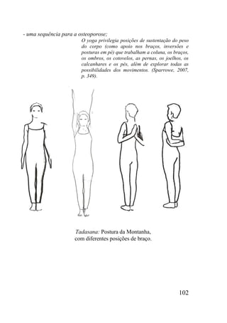 102
- uma sequência para a osteoporose;
O yoga privilegia posições de sustentação do peso
do corpo (como apoio nos braços, inversões e
posturas em pé) que trabalham a coluna, os braços,
os ombros, os cotovelos, as pernas, os joelhos, os
calcanhares e os pés, além de explorar todas as
possibilidades dos movimentos. (Sparrowe, 2007,
p. 349).
Tadasana: Postura da Montanha,
com diferentes posições de braço.
 