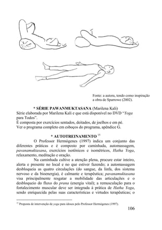106
* SÉRIE PAWANMUKTASANA (Marilena Kali)
Série elaborada por Marilena Kali e que está disponível no DVD “Yoga
para Todos”.
É composta por exercícios sentados, deitados, de joelhos e em pé.
Ver o programa completo em esboços do programa, apêndice G.
* AUTOTREINAMENTO 15
O Professor Hermógenes (1997) indica um conjunto das
diferentes práticas e é composto por caminhada, automassagem,
pavanamuktasana, exercícios isotônicos e isométricos, Hatha Yoga,
relaxamento, meditação e oração.
Na caminhada cultive a atenção plena, procure estar inteiro,
alerta e presente no local e no que estiver fazendo; a automassagem
desbloqueia as quatro circulações (do sangue, da linfa, dos sistema
nervoso e da bioenergia), é calmante e terapêutica; pavanamuktasana
visa principalmente resgatar a mobilidade das articulações e o
desbloqueio do fluxo do prana (energia vital); a remusculação para o
fortalecimento muscular deve ser integrada à prática de Hatha Yoga,
sendo enriquecida pelas suas características e virtudes terapêuticas; o
15
Proposta de intervenção de yoga para idosos pelo Professor Hermógenes (1997).
Fonte: a autora, tendo como inspiração
a obra de Sparrowe (2002).
 