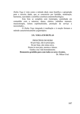 107
Hatha Yoga é visto como o método ideal, mais benéfico e apropriado
para a terceira idade, que se caracteriza por lentidão, moderação,
harmonia, suavidade e científica coerência anatomofisiológica.
Esta lista se completa com risoterapia, caminhada em
comunhão com a natureza, dança, cântico, trabalhos manuais,
musicoterapia, leitura espiritualizante, prestação de serviço a
necessitados...
O Hatha Yoga integrado à meditação e à oração formam o
método caracteristicamente yogaterápico.
3.9.: YOGA EM DUPLAS
PRINCÍPIOS DO REIKI
Só por hoje, não te preocupes.
Só por hoje, não sintas raiva.
Honra os teus pais, mestres e idosos.
Ganha a tua vida honradamente.
Demonstra gratidão para com todos os seres viventes.
Dr. Mikao Usui
 