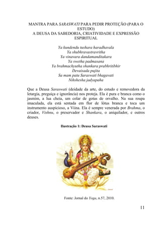 11
MANTRA PARA SARASWATI PARA PEDIR PROTEÇÃO (PARA O
ESTUDO)
A DEUSA DA SABEDORIA, CRIATIVIDADE E EXPRESSÃO
ESPIRITUAL
Ya kundendu tushara haradhavala
Ya shubhravastravritha
Ya vinavara dandamanditakara
Ya swetha padmasana
Ya brahmachyutha shankara prabhritibhir
Devaisada pujita
Sa mam patu Saraswati bhagavati
Nihshesha jadyapaha
Que a Deusa Saraswati (deidade da arte, do estudo e removedora da
letargia, preguiça e ignorância) nos proteja. Ela é pura e branca como o
jasmim, a lua cheia, um colar de gotas de orvalho. Na sua roupa
imaculada, ela está sentada em flor de lótus branca e toca um
instrumento auspicioso, a Viina. Ela é sempre venerada por Brahma, o
criador, Vishnu, o preservador e Shankara, o aniquilador, e outros
deuses.
Ilustração 1: Deusa Saraswati
Fonte: Jornal do Yoga, n.57, 2010.
 