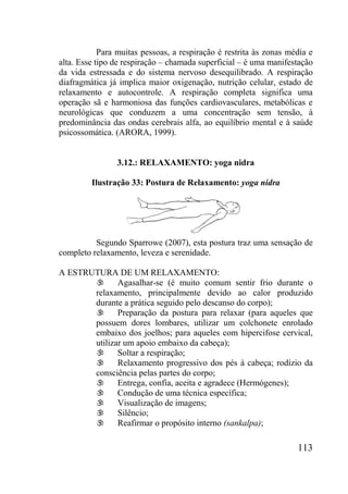 113
Para muitas pessoas, a respiração é restrita às zonas média e
alta. Esse tipo de respiração – chamada superficial – é uma manifestação
da vida estressada e do sistema nervoso desequilibrado. A respiração
diafragmática já implica maior oxigenação, nutrição celular, estado de
relaxamento e autocontrole. A respiração completa significa uma
operação sã e harmoniosa das funções cardiovasculares, metabólicas e
neurológicas que conduzem a uma concentração sem tensão, à
predominância das ondas cerebrais alfa, ao equilíbrio mental e à saúde
psicossomática. (ARORA, 1999).
3.12.: RELAXAMENTO: yoga nidra
Ilustração 33: Postura de Relaxamento: yoga nidra
Segundo Sparrowe (2007), esta postura traz uma sensação de
completo relaxamento, leveza e serenidade.
A ESTRUTURA DE UM RELAXAMENTO:
 Agasalhar-se (é muito comum sentir frio durante o
relaxamento, principalmente devido ao calor produzido
durante a prática seguido pelo descanso do corpo);
 Preparação da postura para relaxar (para aqueles que
possuem dores lombares, utilizar um colchonete enrolado
embaixo dos joelhos; para aqueles com hipercifose cervical,
utilizar um apoio embaixo da cabeça);
 Soltar a respiração;
 Relaxamento progressivo dos pés à cabeça; rodízio da
consciência pelas partes do corpo;
 Entrega, confia, aceita e agradece (Hermógenes);
 Condução de uma técnica específica;
 Visualização de imagens;
 Silêncio;
 Reafirmar o propósito interno (sankalpa);
 
