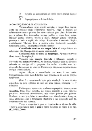 114
 Retorno da consciência ao corpo físico; mexer mãos e
pés;
 Espreguiçar-se e deitar de lado.
A CONDUÇÃO DO RELAXAMENTO:
Vamos relaxar corpo, mente, emoções e psique. Para iniciar,
deite na posição mais confortável possível. Faça a postura de
relaxamento com as palmas das mãos voltadas para cima. Relaxe dos
pés à cabeça. Pés, tornozelos, pernas, joelhos e coxas bem soltas.
Relaxar costas, ombros, braços e mãos. Relaxar coluna vertebral,
pescoço e toda a região da cabeça. Respiração à vontade. Repita
mentalmente: “durante toda a prática estou totalmente acordado,
totalmente atento. Totalmente acordado e atento”.
Consciência total no seu corpo físico. O corpo inteiro da
cabeça aos pés. O corpo inteiro, como uma unidade.
Consciência total no ritmo da respiração. Apenas observe o
fluxo natural da respiração.
Visualize uma energia dourada e vibrante, subindo e
descendo pela coluna vertebral. Ao inspirar, visualize essa luz dourada
subindo do umbigo até a garganta. Ao exalar, visualize essa luz
descendo da garganta ao umbigo. Consciência intensa do movimento da
energia vital na coluna.
Agora coloque a consciência nos sons à sua volta.
Consciência nos sons mais distantes, mais próximos e no som da própria
respiração.
(Este é o momento de optar pela condução de uma técnica
específica ou pelo silêncio ao som de uma música relaxante +/- 7
minutos).
Então agora, lentamente, reafirmar o propósito interno, o seu
sankalpa. Uma frase curtinha, no tempo presente e com palavras
positivas. Reafirmar mentalmente, três vezes palavra por palavra.
Reafirme o seu propósito permeando-o com visualizações, imagens,
sons, elementos que o fortaleçam. Reafirme o seu propósito com fé,
determinação e boa vontade.
Trazer a consciência para a respiração, o alento da vida.
Trazer a consciência para o corpo físico mexendo as mãos e os pés.
(KUPFER, 2000).
 