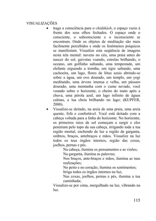 115
VISUALIZAÇÕES
traga a consciência para o chidákásh, o espaço vazio à
frente dos seus olhos fechados. O espaço onde o
consciente, o subconsciente e o inconsciente se
encontram. Onde os objetos de meditação são mais
facilmente percebidos e onde os fenômenos psíquicos
se manifestam. Visualize esta seqüência de imagens
nesta tela mental: nuvens no céu, uma praia antes do
nascer do sol, gaivotas voando, estrelas brilhando, o
oceano, um golfinho saltando, uma tempestade, um
elefante erguendo a tromba, um tigre saltando, uma
cachoeira, um lago, flores de lótus azuis abrindo-se
sobre a água, um ovo dourado, um templo, um yogi
meditando, uma árvore imensa e velha, um pássaro
dourado, uma montanha com o cume nevado, você
voando sobre o horizonte, o cheiro do mato após a
chuva, uma pérola azul, um lago infinito de águas
calmas, a lua cheia brilhando no lago; (KUPFER,
2000).
Visualize-se deitado, na areia de uma praia, uma areia
quente, fofa e confortável. Você está deitado com a
cabeça voltada para a linha do horizonte. No horizonte,
os primeiros raios de sol começam a surgir e eles
penetram pelo topo da sua cabeça, irrigando toda a tua
região mental, enchendo de luz a região da garganta,
ombros, braços, antebraços e mãos. Visualize na luz
todos os teus órgãos internos, região das coxas,
joelhos, pernas e pés.
Na cabeça, ilumina os pensamentos e as visões;
Na garganta, ilumina as palavras;
Nos braços, ante-braços e mãos, ilumina as tuas
realizações;
No peito e no coração, ilumina os sentimentos;
Irriga todos os órgãos internos na luz;
Nas coxas, joelhos, pernas e pés, ilumina a tua
caminhada;
Visualize-se por cima, mergulhado na luz, vibrando na
luz.
 
