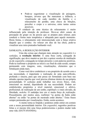 116
Pode-se sugestionar a visualização de paisagens,
bosques, árvores que lhe marcaram a infância, a
visualização de cada membro da família e o
relaxamento do perdão, uma chuva de bênçãos,
perceber o corpo e o universo, entre tantas outras
possíveis.
O conduzir de uma técnica de relaxamento é muito
influenciado pela intuição do professor. Deve-se abrir canais de
percepção do grupo ou da pessoa que se prepara para relaxar, para
conduzir a forma mais terapêutica e adequada para aquele momento.
Desta forma, o relaxamento está interconectado com a força criativa
daquele que o conduz. Ao relaxar em dias de lua cheia, pode-se
visualizar seus raios prateados banhando você.
SANKALPA, A RESOLUÇÃO INTERIOR
Uma das coisas que chamam mais atenção no yoganidrá é o
sankalpa, a resolução interior. É uma frase curta, carregada de
significação, que deve manter-se por dez a quinze sessões de meditação
ou de yoganidrá, conjugada no tempo presente e com palavras positivas.
Pode-se reafirmar o propósito ao início e ao final de cada sessão, sempre
permeando com imagens, sons, visualizações, elementos que o
fortaleçam ainda mais.
Como você deve estabelecer o seu propósito de acordo com a
sua necessidade, é importante a realização de uma auto-reflexão,
profunda e sincera, para que este possa ser formulado com base nas
atitudes opostas àquelas que você precisa eliminar dentro da sua própria
personalidade. O sankalpa pode trabalhar nos níveis físico, vital,
emocional ou mental, dependendo da sua necessidade. Podem ser
estabelecidos propósitos a nível material, emocional e afetivo,
profissional, de realização de um sonho, espiritual e o mais elevado, da
liberdade, moksha. O sankalpa traz em si muita força de realização.
Pessoalmente, por muitos anos, reafirmei “as portas da Índia estão
abertas” ou então “as portas do mestrado estão abertas.” Estas frases
sempre permeadas por visualizações. Então, assim acontece.
A mente torna-se límpida e podemos então entrar em contato
com a nossa personalidade interior. Em yoganidrá, sugestões positivas
feitas a si mesmo têm uma força poderosíssima e podem mudar toda
uma vida. (SATYANANDA).
 