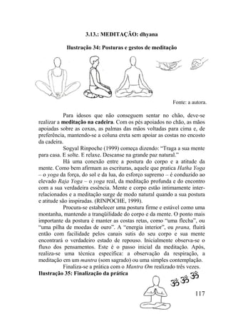 117
3.13.: MEDITAÇÃO: dhyana
Ilustração 34: Posturas e gestos de meditação
Para idosos que não conseguem sentar no chão, deve-se
realizar a meditação na cadeira. Com os pés apoiados no chão, as mãos
apoiadas sobre as coxas, as palmas das mãos voltadas para cima e, de
preferência, mantendo-se a coluna ereta sem apoiar as costas no encosto
da cadeira.
Sogyal Rinpoche (1999) começa dizendo: “Traga a sua mente
para casa. E solte. E relaxe. Descanse na grande paz natural.”
Há uma conexão entre a postura do corpo e a atitude da
mente. Como bem afirmam as escrituras, aquele que pratica Hatha Yoga
– o yoga da força, do sol e da lua, do esforço supremo – é conduzido ao
elevado Raja Yoga – o yoga real, da meditação profunda e do encontro
com a sua verdadeira essência. Mente e corpo estão intimamente inter-
relacionados e a meditação surge de modo natural quando a sua postura
e atitude são inspiradas. (RINPOCHE, 1999).
Procura-se estabelecer uma postura firme e estável como uma
montanha, mantendo a tranqüilidade do corpo e da mente. O ponto mais
importante da postura é manter as costas retas, como “uma flecha”, ou
“uma pilha de moedas de ouro”. A “energia interior”, ou prana, fluirá
então com facilidade pelos canais sutis do seu corpo e sua mente
encontrará o verdadeiro estado de repouso. Inicialmente observa-se o
fluxo dos pensamentos. Este é o passo inicial da meditação. Após,
realiza-se uma técnica específica: a observação da respiração, a
meditação em um mantra (som sagrado) ou uma simples contemplação.
Finaliza-se a prática com o Mantra Om realizado três vezes.
Ilustração 35: Finalização da prática
Fonte: a autora.
 