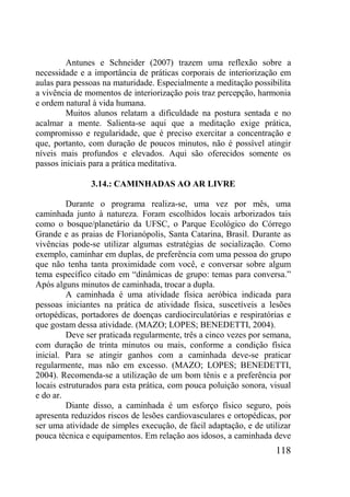 118
Antunes e Schneider (2007) trazem uma reflexão sobre a
necessidade e a importância de práticas corporais de interiorização em
aulas para pessoas na maturidade. Especialmente a meditação possibilita
a vivência de momentos de interiorização pois traz percepção, harmonia
e ordem natural à vida humana.
Muitos alunos relatam a dificuldade na postura sentada e no
acalmar a mente. Salienta-se aqui que a meditação exige prática,
compromisso e regularidade, que é preciso exercitar a concentração e
que, portanto, com duração de poucos minutos, não é possível atingir
níveis mais profundos e elevados. Aqui são oferecidos somente os
passos iniciais para a prática meditativa.
3.14.: CAMINHADAS AO AR LIVRE
Durante o programa realiza-se, uma vez por mês, uma
caminhada junto à natureza. Foram escolhidos locais arborizados tais
como o bosque/planetário da UFSC, o Parque Ecológico do Córrego
Grande e as praias de Florianópolis, Santa Catarina, Brasil. Durante as
vivências pode-se utilizar algumas estratégias de socialização. Como
exemplo, caminhar em duplas, de preferência com uma pessoa do grupo
que não tenha tanta proximidade com você, e conversar sobre algum
tema específico citado em “dinâmicas de grupo: temas para conversa.”
Após alguns minutos de caminhada, trocar a dupla.
A caminhada é uma atividade física aeróbica indicada para
pessoas iniciantes na prática de atividade física, suscetíveis a lesões
ortopédicas, portadores de doenças cardiocirculatórias e respiratórias e
que gostam dessa atividade. (MAZO; LOPES; BENEDETTI, 2004).
Deve ser praticada regularmente, três a cinco vezes por semana,
com duração de trinta minutos ou mais, conforme a condição física
inicial. Para se atingir ganhos com a caminhada deve-se praticar
regularmente, mas não em excesso. (MAZO; LOPES; BENEDETTI,
2004). Recomenda-se a utilização de um bom tênis e a preferência por
locais estruturados para esta prática, com pouca poluição sonora, visual
e do ar.
Diante disso, a caminhada é um esforço físico seguro, pois
apresenta reduzidos riscos de lesões cardiovasculares e ortopédicas, por
ser uma atividade de simples execução, de fácil adaptação, e de utilizar
pouca técnica e equipamentos. Em relação aos idosos, a caminhada deve
 