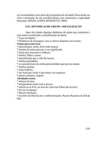 119
ser recomendada como parte dos programas de atividade física tendo em
vista a promoção de um envelhecimento com autonomia e capacidade
funcional. (MAZO; LOPES; BENEDETTI, 2004).
3.15.: DINÂMICAS DE GRUPO / SOCIALIZAÇÃO
Aqui são citadas algumas dinâmicas de grupo que conduzem a
uma maior socialização e sensibilização do idoso:
* Yoga em duplas;
* Dinâmicas de massagem, com os alunos dispostos em círculo;
Temas para conversa:
* apresentação, nome, local onde nasceu;
* história do nome pessoal, o seu significado;
* locais que marcaram a infância;
* família, filhos e netos;
* aprendizados que a vida lhe trouxe;
* minhas qualidades;
* as características da minha personalidade que preciso mudar;
* minhas manias;
* meus hobbies;
* um local que visitei e que nunca vou esquecer;
* planos, projetos, viagens.
Atividades-extra:
* abraçar árvores;
* alongamentos junto com a árvore;
* relaxar ao ar livre, ao som do vento nas folhas das árvores;
* pic-nic no parque;
* danças circulares;
* encontro de final de ano: confraternização. Passeio Recantos do Sul da
Ilha.
 
