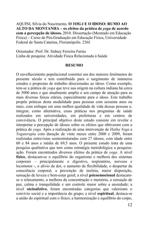 12
AQUINI, Sílvia do Nascimento. O YOGA E O IDOSO: RUMO AO
ALTO DA MONTANHA – os efeitos da prática de yoga de acordo
com a percepção de idosos. 2010. Dissertação (Mestrado em Educação
Física) – Curso de Pós-Graduação em Educação Física, Universidade
Federal de Santa Catarina, Florianópolis. 236f.
Orientador: Prof. Dr. Sidney Ferreira Farias
Linha de pesquisa: Atividade Física Relacionada à Saúde
RESUMO
O envelhecimento populacional constitui um dos maiores fenômenos do
presente século e tem contribuído para o surgimento de inúmeros
estudos e propostas de trabalho direcionadas ao idoso. Como exemplo,
tem-se a prática de yoga que teve sua origem na cultura indiana há cerca
de 5000 anos e que atualmente amplia o seu campo de atuação para as
mais diversas faixas etárias, especialmente para o idoso. Este trabalho
propõe práticas desta modalidade para pessoas com sessenta anos ou
mais, com enfoque em uma melhor qualidade de vida dessas pessoas e,
integrar, como alternativa, essas práticas nos programas de saúde
realizados em universidades, em prefeituras e em centros de
convivência. O principal objetivo deste estudo consiste em revelar e
interpretar a percepção de idosos sobre os efeitos que obtiveram com a
prática de yoga. Após a realização de uma intervenção de Hatha Yoga e
Yogaterapia com duração de vinte meses entre 2008 e 2009, foram
realizadas entrevistas semiestruturadas com 27 idosos, com idade entre
60 e 84 anos e média de 69,5 anos. O presente estudo trata de uma
pesquisa qualitativa que tem como estratégia metodológica a pesquisa-
ação. Foram encontrados diversos efeitos da prática de yoga. A nível
físico, destacam-se o equilíbrio do organismo e melhora dos sistemas
corporais – principalmente o digestivo, respiratório, nervoso e
locomotor -, o alívio da dor, o aumento da flexibilidade, o despertar da
consciência corporal, a prevenção de insônia, maior disposição,
sensação de leveza e bem-estar geral; a nível psicoemocional destacam-
se o relaxamento, a melhora da concentração e memória, a sensação de
paz, calma e tranquilidade e um controle maior sobre a ansiedade; a
nível sócioafetivo, foram encontradas categorias que valorizam o
convívio social e a importância do grupo; a nível espiritual, destaca-se
a união do espiritual com o físico; a harmonização e equilíbrio do corpo,
 