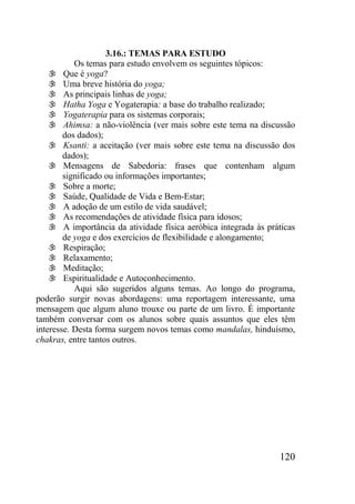 120
3.16.: TEMAS PARA ESTUDO
Os temas para estudo envolvem os seguintes tópicos:
 Que é yoga?
 Uma breve história do yoga;
 As principais linhas de yoga;
 Hatha Yoga e Yogaterapia: a base do trabalho realizado;
 Yogaterapia para os sistemas corporais;
 Ahimsa: a não-violência (ver mais sobre este tema na discussão
dos dados);
 Ksanti: a aceitação (ver mais sobre este tema na discussão dos
dados);
 Mensagens de Sabedoria: frases que contenham algum
significado ou informações importantes;
 Sobre a morte;
 Saúde, Qualidade de Vida e Bem-Estar;
 A adoção de um estilo de vida saudável;
 As recomendações de atividade física para idosos;
 A importância da atividade física aeróbica integrada às práticas
de yoga e dos exercícios de flexibilidade e alongamento;
 Respiração;
 Relaxamento;
 Meditação;
 Espiritualidade e Autoconhecimento.
Aqui são sugeridos alguns temas. Ao longo do programa,
poderão surgir novas abordagens: uma reportagem interessante, uma
mensagem que algum aluno trouxe ou parte de um livro. É importante
também conversar com os alunos sobre quais assuntos que eles têm
interesse. Desta forma surgem novos temas como mandalas, hinduísmo,
chakras, entre tantos outros.
 
